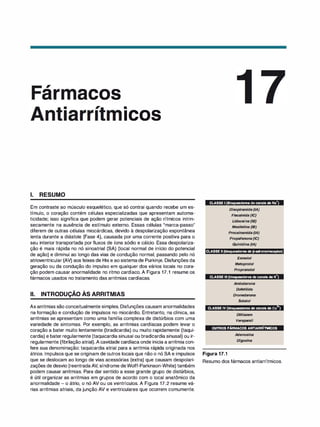 ,
ar acos
•
ICOS
1. RESUMO
Em contraste ao músculo esquelético, que só contrai quando recebe um es­
tímulo, o coração contém células especializadas que apresentam automa­
ticidade; isso significa que podem gerar potenciais de ação rítmicos intrin­
secamente na ausência de estímulo externo. Essas células "marca-passo"
diferem de outras células miocárdicas, devido à despolarização espontânea
lenta durante a diástole (Fase 4), causada por uma corrente positiva para o
seu interior transportada por fluxos de íons sódio e cálcio. Essa despolariza­
ção é mais rápida no nó sinoatrial (SA) (local normal de início do potencial
de ação) e diminui ao longo das vias de condução normal, passando pelo nó
atrioventricular (AV) aos feixes de His e ao sistemade Purkinje. Disfunções da
geração ou da condução do impulso em qualquer dos vários locais no cora­
ção podem causar anormalidade no ritmo cardíaco. A Figura 17.1 resume os
fármacos usados no tratamento das arritmias cardíacas.
li. INTRODUÇÃO ÀS ARRITMIAS
As arritmias são conceitualmente simples. Disfunções causam anormalidades
na formação e condução de impulsos no miocárdio. Entretanto, na clínica, as
arritmias se apresentam como uma família complexa de distúrbios com uma
variedade de sintomas. Por exemplo, as arritmias cardíacas podem levar o
coração a bater muito lentamente (bradicardia) ou muito rapidamente (taqui­
cardia) e bater regularmente (taquicardia sinusal ou bradicardia sinusal) ou ir­
regularmente (fibrilação atrial).A cavidade cardíaca onde inicia a arritmia con­
fere sua denominação: taquicardia atrial para a arritmia rápida originada nos
átrios. Impulsos que se originam de outros locais que não o nó SA e impulsos
que se deslocam ao longo de vias acessórias (extra) que causam despolari­
zações de desvio (reentradaAV, síndrome deWolff-Parkinson-White) também
podem causar arritmias. Para dar sentido a esse grande grupo de distúrbios,
é útil organizar as arritmias em grupos de acordo com o local anatômico da
anormalidade - o átrio, o nó AV ou os ventrículos. A Figura 17.2 resume vá­
rias arritmias atriais, da junção AV e ventriculares que ocorrem comumente.
+
CLASSE 1(Bloqueadores de canais deNa )
Disopiramida (IA)
Flecainida (IC)
Lidocaína (18)
Mexiletina (18)
Procainamida (IA)
Propafenona (/C)
Quinidina (IA)
CLASSE li (bloqueadores deJJ-adrenorreceptor)
Esmolo/
Metopro/oi
Propranolol
+
CLASSE Ili (bloqueadores de canais de K )
Amiodarona
Dofetilida
Dronedarona
Sotalol
+
CLASSE IV (bloqueadores decanais deCa )
Diltiazem
Verapamil
OUTROS FÁRMACOS ANTIARRÍTMICOS
Figura 17.1
Adenosina
Digoxi
na
Resumo dos fármacos antiarrítmicos.
 