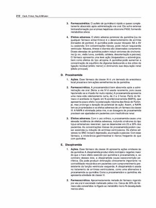 212 Clark, Finkel, Rey & Whalen
3. Farmacocinética. O sulfato de quinidi
na é rápido e quase comple­
tamente absorvido após administração via oral. Ele sofre extensa
biotransformação porenzimas hepáticas citocromo P450, formando
metabólitos ativos.
4. Efeitos adversos. O efeito adverso potencial da quinidina (ou de
qualquer fármaco antiarrítmico) é o desenvolvimento de arritmia
(torsades de pointes). A quinidi
na pode causar bloqueio SA e AV
ou assistolia. Em concentrações tóxicas, pode induzir taquicardia
ventricular. Náusea, êmese e diarreia são observados comumente.
Doses elevadas de quinidina podem induzir sintomas de cinchonis­
mo (p. ex., visão turva, zumbido, cefaleia, desorientação e psicose).
O fármaco apresenta uma leve ação bloqueadora o:-adrenérgica,
bem como efeitos do tipo atropina. A quinidi
na pode aumentar a
concentração de equilíbrio da digoxina deslocando-a dos sítios de
ligação tecidual (efeito menor) e diminuindo sua depuração renal
(efeito principal).
D. Procainamida
1 . Ações. Esse fármaco da classe IA é um derivado do anestésico
local procaína e tem ações semelhantes às da quinidina.
2. Farmacocinética. A procainamida é bem absorvida após a admi­
nistração via oral. (Nota: a via IV é usada raramente, pois causa
hipotensão se a infusãofor muito rápida.) Aprocainamida apresenta
uma meia-vida relativamente curta, de 2 a 3 horas. Parte do fár­
maco é acetilada no fígado em N-acetilprocainamida (NAPA), que
apresenta pouco efeito na polarização máximadasfibras de Purkin­
je, mas prolonga a duração do potencial de ação. Assim, a NAPA
tem as propriedades e os efeitos adversos de um fármaco daclasse
Ili. A NAPA é eliminada pelos rins, e as dosagens de procainamida
precisam ser ajustadas em pacientes com insuficiência renal.
3. Efeitos adversos. Com o uso crônico, a procainamida causa uma
elevada incidência de efeitos adversos, incluindo síndrome do tipo
lúpus eritematoso reversível, que se desenvolve em 25 a 30°
/
o dos
pacientes. As concentrações tóxicas de procainamida podem cau­
sar assistolia ou indução de arritmias ventriculares. Os efeitos ad­
versos no SNC incluem depressão, alucinação e psicose. Com esse
fármaco, a intolerância gastrintestinal é menos frequente do que
com quinidi
na.
E. Disopiramida
1 . Ações. Esse fármaco da classe IA apresenta ações similares às
da quinidina. A disopiramida produz efeito inotrópico negativo maior
do que o fraco efeito exercido por quinidina e procainamida, e, ao
contrário desses dois, a disopiramida causa vasoconstrição pe­
riférica. Ela pode produzir diminuição clinicamente importante na
contratilidade miocárdica em pacientes com comprometimento pre­
existente da função ventricular esquerda. A disopiramida é usada
no tratamento de arritmias ventriculares, como uma alternativa à
procainamida ou quinidi
na. Como a procainamida e a quinidina, ela
apresenta atividade de classe Ili.
2. Farmacocinética. Aproximadamente metade do fármaco ingerido
por via oral é excretado inalterado pelos rins. Cerca de 30°
/
o do fár­
maco são convertidos no fígado ao metabólito mono-N-desalquilado
menos ativo.
 