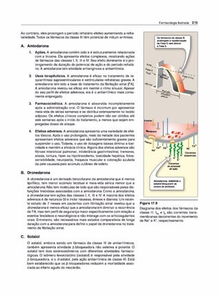 Ao contrário, eles prolongam o período refratário efetivo aumentando a refra­
tariedade.Todos os fármacos da classe Ili têm potencial de induzir arritmias.
A. Amiodarona
1. Ações. A amiodarona contém iodo e é estruturalmente relacionada
com a tiroxina. Ela apresenta efeitos complexos, mostrando ações
de fármacos das classes 1, li, Ili e IV. Seu efeito dominante é o pro­
longamento da duração do potencial de ação e do período refratá­
rio. A amiodarona tem atividade antianginosa e antiarrítmica.
2. Usos terapêuticos. A amiodarona é eficaz no tratamento de ta­
quiarritmias supraventriculares e ventriculares refratárias graves. A
amiodarona tem sido a base do tratamento da fibrilação atrial (FA).
A amiodarona revelou-se eficaz em manter o ritmo sinusal. Apesar
do seu perfil de efeitos adversos, ela é o antiarrítmico mais comu­
mente empregado.
3. Farmacocinética. A amiodarona é absorvida incompletamente
após a administração oral. O fármaco é incomum por apresentar
meia-vida de várias semanas e se distribui extensamente no tecido
adiposo. Os efeitos clínicos completos podem não ser obtidos até
seis semanas após o início do tratamento, a menos que sejam em­
pregadas doses de ataque.
4. Efeitos adversos. A amiodarona apresenta umavariedade de efei­
tos tóxicos. Após o uso prolongado, mais da metade dos pacientes
apresentam efeitos adversos que são suficientemente graves para
suspender o uso.Todavia, o uso de dosagens baixas diminui a toxi­
cidade e mantém a eficácia clínica. Alguns dos efeitos adversos são
fibrose intersticial pulmonar, intolerância gastrintestinal, tremores,
ataxia, tontura, hiper ou hipotireoidismo, toxicidade hepática, fotos­
sensibilidade, neuropatia, fraqueza muscular e coloração azulada
da pele causada pelo acúmulo cutâneo de iodeto.
B. Dronedarona
A dronedarona é um derivado benzofurano da amiodarona que é menos
lipofílico, tem menor acúmulo tecidual e meia-vida sérica menor que a
amiodarona. Não tem moléculas de iodo que são responsáveis pelas dis­
funções tireóideas associadas com a amiodarona. Como a amiodarona,
a dronedarona tem ações das classes 1, 11, 111 e IV. A maioria dos efeitos
adversos é de natureza GI e inclui náuseas, êmese e diarreia. Um recen­
te estudo de 7 meses em pacientes com fibrilação atrial revelou que a
dronedarona é menos eficaz que a amiodarona em diminuir a recorrência
de FA, mas tem perfil de segurança maiorespecificamente com relação a
eventos tireóideos e neurológicos e não interage com os anticoagulantes
orais. Entretanto, são necessários mais estudos comparativos de longa
duração com a amiodarona para definiro papel da dronedarona no trata­
mento da fibrilação atrial.
C. Sotalol
O sotalo/, embora sendo um fármaco da classe Ili de antiarrítmicos,
também apresenta atividade J3-bloqueadora não seletiva e potente. O
sotalol tem dois estereoisômeros com diferentes atividades farmaco­
lógicas. O isômero levorotatório (isotalo� é responsável pela atividade
J3-bloqueadora, e o d-sotalo/, pela ação antiarrítmica de classe Ili. Está
bem estabelecido que os J3-bloqueadores reduzem a mortalidade asso­
ciada ao infarto agudo do miocárdio.
Farmacologia Ilustrada 215
OsfármacosdaclasseIli
prolongamarepolarização
deFase3,semalterar
aFaseO.
Período
refratário
efetivo
- - _
...____,._
-
-
-
-
-
-
Fase 3
(IK)-
Exteriorj
�l
Membrana
......
...
Interior
Ca2•
Na•
Correntes
ic+ lc+ diastólicas
-.::---- lc+
lc+
Correntes
depotencial
deação
Amiodarona, dofetilida e
sotalolbloqueiamos
canaisdepotássio.
Figura 17.8
Diagrama dos efeitos dos fármacos da
classe 111. INa e IK são correntes trans­
membranas decorrentes do movimento
de Na+ e K+, respectivamente.
 