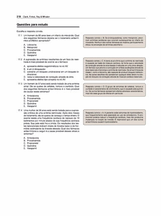 218 Clark, Finkel, Rey & Whalen
Questões para estudo
Escolha a resposta correta.
17.1 Um homem de 66 anos teve um infarto do miocárdio. Qual
dos seguintes fármacos deveria ser o tratamento antiarrít­
mico profilático apropriado?
A. Lidocaína
B. Metoprolol
C. Procainamida
D. Quinidina
E. Verapamil
17.2 A supressão de arritmias resultantes de um foco de reen­
trada é mais provável de ocorrer se o fármaco:
A. apresenta efeitos vagomiméticos no nó AV.
B. é um 13-bloqueador.
C. converte um bloqueio unidirecional em um bloqueio bi­
direcional.
D. reduz a velocidade de condução através do átrio.
E. apresenta efeitos tipo atropina no nó AV.
17.3 Um homem de 57anos está sendo tratado de uma arritmia
atrial. Ele se queixa de cefaleia, tontura e zumbido. Qual
dos seguintes fármacos antiarrítmicos é o mais provável
de causar esses sintomas?
A. Amiodarona
B. Procainamida
C. Propranolol
D. Quinidina
E. Verapamil
17.4 Uma mulher de 58 anos está sendo tratada para a supres­
são crônica de uma arritmia ventricular. Após dois meses
de tratamento, ela se queixa de cansaço o tempo inteiro. O
exame revela uma frequência cardíaca de repouso de 1O
batimentos por minuto abaixo de sua frequência cardíaca
prévia. Sua pele está fria e úmida. Os resultados dos tes­
tes laboratoriais indicam níveis de tiroxina baixo e de hor­
mônio estimulante da tireoide elevado. Qual dos fármacos
antiarrítmicos a seguir é a causa provável desses sinais e
sintomas?
A. Amiodarona
B. Procainamida
C. Propranolol
D. Quinidina
E. Verapamil
Resposta correta = B. Os �-bloqueadores, como metoprolol, previ­
nem arritmias cardíacas que ocorrem subsequentes ao infarto do
miocárdio. Nenhum dos outros fármacos se mostrou particularmente
eficaz naprevenção de arritmias pós-infarto.
Resposta correta = C. Ateoria atual afirma que a arritmia de reentrada
é causada por lesão do músculo cardíaco, de forma que a velocidade
decondução através da área lesada é reduzida em uma única direção.
Um fármaco que previna aconduçãoem ambas asdireçõesatravésda
área lesionada interrompe aarritmiade reentrada. Os antiarrítmicosda
classe 1, como a lidocaína, são capazes de produzirbloqueio bidirecio­
nal. As outras escolhas não apresentam qualquer efeito direto na dire­
ção do bloqueio decondução através do músculocardíaco lesionado.
Resposta correta = D. O grupo de sintomas de cefaleia, tontura e
zumbido é característico de cinchonismo, que é causadopelaquinidi­
na. Os outros fármacos apresentam efeitos adversos característicos,
mas não esse grupo de efeitos em particular.
Resposta correta = A. A paciente exibe sintomas de hipotireoidismo,
que frequentemente está associado ao uso de amiodarona. O pro­
pranolol poderia reduzir a frequência cardíaca, mas não produziria
mudanças na função da tireoide. É improvável que um dos outros
antiarrítmicos causem hipotireoidismo.
 
