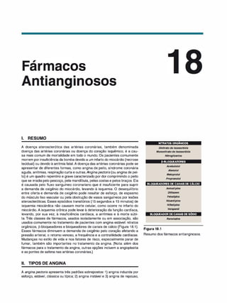 ,
ar acos
•
1 nosos
1. RESUMO
A doença aterosclerótica das artérias coronárias, também denominada
doença das artérias coronárias ou doença do coração isquêmico, é a cau­
sa mais comum de mortalidade em todo o mundo. Os pacientes comumente
morrem por insuficiência da bomba devido a um infarto do miocárdio (necrose
tecidual) ou devido à arritmia fatal. A doença das artérias coronárias pode se
apresentar de diferentes formas, como angina de peito, síndrome coronária
aguda, arritmias, respiração curta e outras.Anginapectoris (ou angina de pei­
to) é um quadro repentino e grave caracterizado por dor comprimindo o peito
que se irradia pelo pescoço, pela mandíbula, pelas costas e pelos braços. Ela
é causada pelo fluxo sanguíneo coronariano que é insuficiente para suprir
a demanda de oxigênio do miocárdio, levando à isquemia. O desequilíbrio
entre oferta e demanda de oxigênio pode resultar de esforço, de espasmo
do músculo liso vascular ou pela obstrução de vasos sanguíneos por lesões
ateroscleróticas. Esses episódios transitórios (15 segundos a 15 minutos) de
isquemia miocárdica não causam morte celular, como ocorre no infarto do
miocárdio. A isquemia crônica pode levar à deterioração da função cardíaca,
levando, por sua vez, à insuficiência cardíaca, a arritmias e à morte súbi­
ta. Três classes de fármacos, usados isoladamente ou em associação, são
usados comumente no tratamento de pacientes com angina estável: nitratos
orgânicos, �-bloqueadores e bloqueadores de canais de cálcio (Figura 18.1).
Esses fármacos diminuem a demanda de oxigênio pelo coração afetando a
pressão arterial, o retorno venoso, a frequência e a contratilidade cardíacas.
Mudanças no estilo de vida e nos fatores de risco, especialmente parar de
fumar, também são importantes no tratamento da angina. (Nota: além dos
fármacos para o tratamento da angina, outras opções incluem a angioplastia
e as pontes de safena nas artérias coronárias.)
li. TIPOS DE ANGINA
A angina pectoris apresenta três padrões sobrepostos: 1) angina induzida por
esforço, estável, clássica ou típica; 2) angina instável e 3) angina de repouso,
NITRATOS ORGÂNICOS
•
•
Di
nitrato de isossorbida
Mononitrato de isossorbida
Nitroglicerina
P-BLOQUEADORES
Acebutolol
Atenolol
Metoprolol
Propranolol
BLOQUEADORES DE CANAIS DE CÁLCIO
Amlodipino
Diltiazem
Felodipi
no
Nicardipino
Nifedipino
Verapamil
BLOQUEADOR DE CANAIS DE SÓDIO
Ranolazi
na
Figura 18.1
Resumo dos fármacos antianginosos.
 