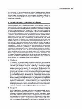 contraindicados em pacientes com asma, diabetes, bradicardia grave, doença
vascular periférica e doença pulmonar obstrutiva crônica. (Nota: é importante
não interromper abruptamente o uso do [3-bloqueador. A dosagem deve ser re­
duzidagradualmente por2 a 3semanas para evitar rebotes deangina, infarto do
miocárdio e hipertensão.)
V. BLOQUEADORES DE CANAIS DE CÁLCIO
O cálcio é essencial para a contração muscular. O influxo de cálcio aumenta na
isquemia devido à despolarização da membrana provocada pela hipoxia. Isso,
porsuavez, promove a atividade de várias enzimas que consomem trifosfatode
adenosina, esgotando, assim, os estoques de energia e agravando a isquemia.
Os bloqueadores de canais de cálcio protegem o tecido inibindo a entrada de
cálcio nas células cardíacas e musculares lisas dos leitos arteriais coronarianos
e sistêmicos.Todos os bloqueadores de canais de cálcio são, portanto, vasodi­
latadores arteriolares que causam diminuição do tônus dos músculos lisos e da
resistência vascular. (Ver na p. 236 a descrição do mecanismo de ação desse
grupodefármacos.) Em doses clínicas, essesfármacos afetam primariamente a
resistênciade músculos lisos arteriolares coronarianos e periféricos. Seu uso no
tratamento da angina de esforço depende da redução do consumo de oxigênio
pelo miocárdio resultante da diminuição da pós-carga. Sua eficácia na angina
vasoespástica é devido ao relaxamento das artérias coronárias. (Nota: o vera­
pamilafeta principalmente o miocárdio, e o nifedipi
no exerce maior efeito nos
músculos lisos nos vasos periféricos. O diltiazemapresenta ação intermediária.)
Todos os bloqueadores de canais de cálcio reduzem a pressão arterial. Eles
podem agravar a insuficiência cardíaca devido ao seu efeito inotrópico negativo.
(Nota: a angina variante causada por espasmo coronariano espontâneo, seja
em trabalho ou repouso [Figura 18.4] e não por aumento da demanda de oxi­
gênio pelo miocárdio, é controlada pelos nitratos orgânicos ou bloqueadores de
canais de cálcio. Os [3-bloqueadores são contraindicados.)
A. Nifedipino
O nifedi
pino, um derivado da di-hidropiridina, funciona principalmente
como vasodilatador arteriolar. Esse fármaco apresenta efeito mínimo na
condução e na frequência cardíacas. O nifedipino é administrado por via
oral, normalmente naforma de comprimidos de liberação prolongada. Ele
sofre biotransformação hepática em produtos que são eliminados com
a urina e fezes. O efeito vasodilatador do nifedipino é útil no tratamento
da angina de Prinzmetal causada por espasmo coronariano espontâneo.
O nifedi
pino pode causar rubor, cefaleia, hipotensão e edema periféri­
co como efeitos adversos decorrentes de sua atividade vasodilatadora.
Como com todos os bloqueadores de canais de cálcio, a constipação
é um problema. Como apresenta pouca ou nenhuma ação antagonista
simpática, o nifedi
pinopode causartaquicardia reflexa se avasodilatação
periférica é intensa. (Nota: o consenso geral é que as di-hidropiridinas de
ação curta devem ser evitadas na doença arterial coronariana devido a
evidências de aumento de mortalidade após infarto do miocárdio e au­
mento de infartos do miocárdio agudo em pacientes hipertensos.)
B. Verapamil
A difenil-alquilamina verapamil reduz diretamente a velocidade de con­
dução atrioventricular (AV) cardíaca, diminui a frequência e contratilidade
cardíaca, a pressão arterial e a demanda de oxigênio. O verapamilcausa
maior efeito inotrópico negativo do que o nifedi
pino, mas é um vasodilata­
dor mais fraco. Como é extensamente biotransformado pelo fígado, deve­
-se ter cuidado em ajustar a dosagem em pacientes com disfunção hepá­
tica. O verapamilé contraindicado em pacientes com depressão da função
Farmacologia Ilustrada 223
 