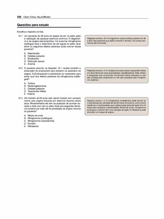226 Clark, Finkel, Rey & Whalen
Questões para estudo
Escolha a resposta correta.
18.1 Um paciente de 56 anos se queixa de dor no peito após
a realização de qualquer exercício contínuo. O diagnósti­
co é de angina aterosclerótica. Foi prescrita nitroglicerina
sublingual para o tratamento da dor aguda no peito. Qual
entre os seguintes efeitos adversos pode ocorrer nesse
paciente?
A. Hipertensão
B. Cefaleia pulsante
C. Bradicardia
D. Disfunção sexual
E. Anemia
18.2 O paciente descrito na Questão 1 8.1 recebe também a
prescrição de propranolol para prevenir os episódios de
angina. O [3-bloqueador é adicionado ao tratamento para
evitar qual dos efeitos adversos da nitroglicerina sublin­
gual?
A. Tontura
B. Metemoglobinemia
C. Cefaleia pulsante
D. Taquicardia reflexa
E. Edema
18.3 Um homem de 68 anos vem sendo tratado com sucesso
contra uma angina induzida por exercício durante vários
anos. Recentemente ele tem se queixado de acordar du­
rante a noite com dor no peito. Qual dos seguintes fárma­
cos poderia ser mais útil na prevenção da angina noturna
do paciente?
A. Nitrato de amila
B. Nitroglicerina (sublingual)
C. Nitroglicerina (transdermal)
D. Esmolol
E. Hidralazina
Resposta correta = B. A nitroglicerina causa cefaleia pulsante em 30
a 60o/
o dos pacientes que estão tomando o fármaco. As outras alter­
nativas são incorretas.
Respostacorreta= D.A nitroglicerinapodecausartaquicardia reflexa
em decorrência de suas propriedades vasodilatadoras. Esse reflexo
é bloqueado pelo propranolol. Os demais efeitos adversos ou não
são evitados pelo propranolol ou não são causados pela nitroglice­
rina (edema).
Reposta correta = C. A nitroglicerina transdérmico pode manter os
níveis séricos por períodos de até 24 horas. Entretanto, como ocorre
tolerância, é recomendado queo adesivoseja removidoapós 1O a 12
horas para recuperar a sensibilidade. Nitrato de amila, nitroglicerina
sublingual e esmolol têm curta duração de ação. A hidralazina pode
precipitar um ataque de angina.
 