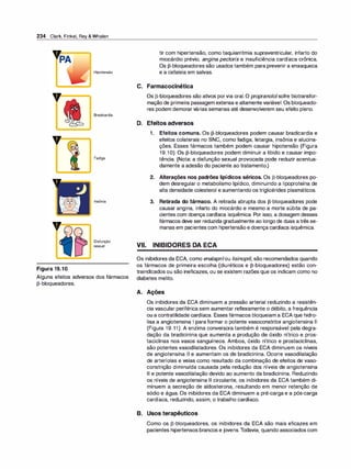 234 Clark, Finkel, Rey & Whalen
v=�
v---..
v-
-
Figura 19.1O
Hipotensão
Bradicardia
Fadiga
Insônia
Disfunção
sexual
Alguns efeitos adversos dos fármacos
�-bloqueadores.
tir com hipertensão, como taquiarritmia supraventricular, infarto do
miocárdio prévio, angina pectoris e insuficiência cardíaca crônica.
Os �-bloqueadores são usados também para prevenir a enxaqueca
e a cefaleia em salvas.
C. Farmacocinética
Os �-bloqueadores são ativos porvia oral. O propranololsofre biotransfor­
mação de primeira passagem extensa e altamente variável. Os bloqueado­
res podem demorarvárias semanas até desenvolverem seu efeito pleno.
D. Efeitos adversos
1. Efeitos comuns. Os �-bloqueadores podem causar bradicardia e
efeitos colaterais no SNC, como fadiga, letargia, insônia e alucina­
ções. Esses fármacos também podem causar hipotensão (Figura
19.1O). Os �-bloqueadores podem diminuir a libido e causar impo­
tência. (Nota: a disfunção sexual provocada pode reduzir acentua­
damente a adesão do paciente ao tratamento.)
2. Alterações nos padrões lipídicos séricos. Os �-bloqueadores po­
dem desregular o metabolismo lipídico, diminuindo a lipoproteína de
alta densidade colesterol e aumentando os triglicérides plasmáticos.
3. Retirada do fármaco. A retirada abrupta dos �-bloqueadores pode
causar angina, infarto do miocárdio e mesmo a morte súbita de pa­
cientes com doença cardíaca isquêmica. Por isso, a dosagem desses
fármacos deve ser reduzida gradualmente ao longo de duas atrês se­
manas em pacientes com hipertensão e doença cardíaca isquêmica.
VII. INIBIDORES DA ECA
Os inibidores da ECA, como enalaprilou lisinopril, são recomendados quando
os fármacos de primeira escolha (diuréticos e �-bloqueadores) estão con­
traindicados ou são ineficazes, ou se existem razões que os indicam como no
diabetes melito.
A. Ações
Os inibidores da ECA diminuem a pressão arterial reduzindo a resistên­
cia vascular periférica sem aumentar reflexamente o débito, a frequência
ou a contratilidade cardíaca. Esses fármacos bloqueiam a ECA que hidro­
lisa a angiotensina 1 para formar o potente vasoconstritor angiotensina li
(Figura 19.11). A enzima conversora também é responsável pela degra­
dação da bradicinina que aumenta a produção de óxido nítrico e pros­
taciclinas nos vasos sanguíneos. Ambos, óxido nítrico e prostaciclinas,
são potentes vasodilatadores. Os inibidores da ECA diminuem os níveis
de angiotensina li e aumentam os de bradicinina. Ocorre vasodilatação
de arteríolas e veias como resultado da combinação de efeitos de vaso­
constrição diminuída causada pela redução dos níveis de angiotensina
li e potente vasodilatação devido ao aumento da bradicinina. Reduzindo
os níveis de angiotensina li circulante, os inibidores da ECA também di­
minuem a secreção de aldosterona, resultando em menor retenção de
sódio e água. Os inibidores da ECA diminuem a pré-carga e a pós-carga
cardíaca, reduzindo, assim, o trabalho cardíaco.
B. Usos terapêuticos
Como os �-bloqueadores, os inibidores da ECA são mais eficazes em
pacientes hipertensos brancos e jovens.Todavia, quando associados com
 