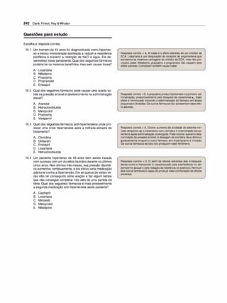 242 Clark, Finkel, Rey & Whalen
Questões para estudo
Escolha a resposta correta.
19.1 Um homem de 45 anos foi diagnosticado como hiperten­
so e iniciou monoterapia destinada a reduzir a resistência
periférica e prevenir a retenção de NaCI e água. Ele de­
senvolveu tosse persistente. Qual dos seguintes fármacos
poderiater os mesmos benefícios, mas sem causartosse?
A. Losartana
B. Nifedipino
C. Prazosina
D. Propranolol
E. Enalapril
19.2 Qual dos seguintes fármacos pode causar uma queda sú­
bita na pressão arterial e desfalecimento na administração
inicial?
A. Atenolol
B. Hidroclorotiazida
C. Metoprolol
D. Prazosina
E. Verapamil
19.3 Qual dos seguintes fármacos anti-hipertensivos pode pro­
vocar uma crise hipertensiva após a retirada abrupta do
tratamento?
A. Clonidina
B. Diltiazem
C. Enalapril
D. Losartana
E. Hidroclorotiazida
19.4 Um paciente hipertenso de 48 anos vem sendo tratado
com sucesso com um diurético tiazídico durante os últimos
cinco anos. Nos últimos três meses, sua pressão diastóli­
ca aumentou continuamente, e ele iniciou uma medicação
adicional contra a hipertensão. Ele se queixa de várias ve­
zes não ter conseguido obter ereção e faz algum tempo
que não consegue completar três sets de uma partida de
tênis. Qual dos seguintes fármacos é mais provavelmente
a segunda medicação anti-hipertensiva deste paciente?
A. Captopril
B. Losartana
C. Minoxidil
D. Metoprolol
E. Nifedipino
Resposta correta = A. A tosse é o efeito adverso de um inibidor da
ECA. Losartana é um bloqueador de receptor de angiotensina que
apresenta as mesmas vantagens do inibidor da ECA, mas não pro­
vocará tosse. Nifedipino, prazosina e propranolol não causam este
efeito adverso. O enalapril também causatosse.
Resposta correta = D.A prazosinaproduz hipotensãona primeira ad­
ministração, presumivelmente pelo bloqueio de receptores a1• Esse
efeito é minimizado iniciando a administração do fármaco em doses
pequenas e divididas.Os outrosfármacos não apresentam esse efei­
to adverso.
Resposta correta = A. Ocorre aumento da atividade do sistema ner­
voso simpático se o tratamento com clonidina é interrompido abrup­
tamente após administração prolongada. Pode ocorrer aumento des­
controlado da pressãoarterial.A dosagem daclonidina deve diminuir
gradualmente enquanto outro fármaco anti-hipertensivo é iniciado.
Os outros fármacos da lista não produzem esse fenômeno.
Resposta correta = D. O perfil de efeitos adversos dos �-bloquea­
dores como o metoprolol é caracterizado pela interferência no de­
sempenho sexual e pela redução da tolerância aoexercício. Nenhum
dos outros fármacos é capazde produziressa combinação de efeitos
adversos.
 
