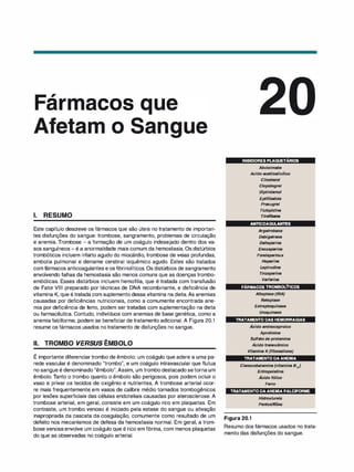 ,
ar acos
o
1. RESUMO
Este capítulo descreve os fármacos que são úteis no tratamento de importan­
tes disfunções do sangue: trombose, sangramento, problemas de circulação
e anemia. Trombose - a formação de um coágulo indesejado dentro dos va­
sos sanguíneos - é a anormalidade mais comum da hemostasia. Os distúrbios
trombóticos incluem infarto agudo do miocárdio, trombose de veias profundas,
embolia pulmonar e derrame cerebral isquêmico agudo. Estes são tratados
com fármacos anticoagulantes e os fibrinolíticos. Os distúrbios de sangramento
envolvendo falhas da hemostasia são menos comuns que as doenças trombo­
embólicas. Esses distúrbios incluem hemofilia, que é tratada com transfusão
de Fator VIII preparado por técnicas de DNA recombinante, e deficiência de
vitamina K, que étratada com suplemento dessa vitamina na dieta.As anemias
causadas por deficiências nutricionais, como a comumente encontrada ane­
mia por deficiência de ferro, podem ser tratadas com suplementação na dieta
ou farmacêutica. Contudo, indivíduos com anemias de base genética, como a
anemia falciforme, podem se beneficiar de tratamento adicional. A Figura 20.1
resume os fármacos usados no tratamento de disfunções no sangue.
li. TROMBO VERSUS ÊMBOLO
,
E importante diferenciartrombo de êmbolo: um coágulo que adere a uma pa-
rede vascular é denominado "trombo", e um coágulo intravascular que flutua
no sangue é denominado "êmbolo".Assim, um trombo destacado setorna um
êmbolo. Tanto o trombo quanto o êmbolo são perigosos, pois podem ocluir o
vaso e privar os tecidos de oxigênio e nutrientes. A trombose arterial ocor­
re mais frequentemente em vasos de calibre médio tornados trombogênicos
por lesões superficiais das células endoteliais causadas por aterosclerose. A
trombose arterial, em geral, consiste em um coágulo rico em plaquetas. Em
contraste, um trombo venoso é iniciado pela estase do sangue ou ativação
inapropriada da cascata da coagulação, comumente como resultado de um
defeito nos mecanismos de defesa da hemostasia normal. Em geral, a trom­
bose venosaenvolve um coágulo que é rico em fibrina, com menos plaquetas
do que as observadas no coágulo arterial.
INIBIDORESPLAQUETÁRIOS
Abci
ximabe
Acido acetilsalic11ico
Cilostazol
C/opidogrel
Dipir
idamol
Eptifibatida
Prasugrel
Ticlopidina
Tirofibana
ANTICOAGULANTES
Argatrobana
Dabigatrana
Dalteparina
Enoxaparina
Fondaparinux
Heparina
Lepirudina
Tinzaparina
Varfarina
FÁRMACOSTROMBOLÍTICOS
Altep/ase (tRA)
Retep/ase
Estreptoquinase
Uroquinase
TRATAMENTODASHEMORRAGIAS
•
Acido aminocaproico
Aprotinina
Sulfato deprotamina
•
Acido tranexâmico
Vitamina K(fitonadiona)
TRATAMENTODAANEMIA
Cianocobalamina (vitamina 812)
Eritropoietina
•
Acido fálico
Ferro
TRATAMENTODAANEMIAFALCIFORME
Figura 20.1
Hidroxiurei
a
Pentoxifilina
Resumo dos fármacos usados no trata­
mento das disfunções do sangue.
 