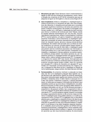 248 Clark, Finkel, Rey & Whalen
1 . Mecanismo de ação. Esses fármacos inibem irreversivelmente a
ligação do ADP aos seus receptores nas plaquetas e, assim, inibem
a ativação dos receptores de GP llb/llla necessários para que as
plaquetas se liguem ao fibrinogênio e umas às outras (Figura 20.7).
2. Usos terapêuticos. Embora a ticlopidina e o clopidogrel sejam si­
milares na estrutura e no mecanismo de ação, seus usos terapêu­
ticos são diferentes. A ticlopidi
na está aprovada para a prevenção
de ataques isquêmicos transitórios e derrames aos pacientes com
evento trombótico cerebral prévio. Ela também é empregada como
fármaco auxiliar com o AASapós a implantação de stent coronário
para diminuir a incidência de trombose pelo stent. Todavia, devido
às reações adversas hematológicas com risco de vida, incluindo
neutropenia e agranulocitose, púrpura trombocitopênica trombótica
(PTT) e anemia aplástica, em geral a ticlopidina é reservada aos
pacientes intolerantes a outros tratamentos. O clopidogrel é apro­
vado para a prevenção de eventos ateroscleróticos que seguem ao
infarto do miocárdio recente, derrame e doença arterial periférica
estabelecida. Ele também está aprovado para a profilaxia de even­
tos trombóticos na síndrome coronária aguda (angina instável ou
infarto do miocárdio não onda Q). Além disso, o clopidogrelé usado
para prevenir eventos trombóticos associados com intervenção co­
ronária percutânea com ou sem stentcoronário. Comparado com a
ticlopidina, o clopidogrelé o fármaco preferido nos eventos isquêmi­
cos cardíacos, porque existem mais dados apoiando seu uso nos
pacientes cardíacos. O clopidogreltambém tem perfil de efeitos ad­
versos melhor, embora também possa provocar PTT. O prasugrel é
o antagonista de receptor ADP mais recente. Está aprovado para
diminuiros eventos trombóticos cardiovasculares em pacientes com
síndrome coronária aguda (angina instável, infarto do miocárdio
sem elevação ST e infartos do miocárdio com elevação ST que é
tratada com intervenção coronária percutânea). Em triagens clíni­
cas, o prasugrelfoi mais eficaz do que o c/opidogrel na redução da
morte cardiovascular, ataque cardíaco não fatal e derrame nãofatal.
3. Farmacocinética. Os alimentos interferem na absorção da ticlopi­
dina, mas não na do clopidogrel e prasugrel. Após ingestão oral, os
três fármacos são extensamente ligados às proteínas plasmáticas.
Eles sofrem biotransformação hepática pelo sistema citocromo P450
(CIP450) a metabólitos ativos. O efeito máximo é alcançado em 3 a
5 dias; mas quando o tratamento é suspenso, o sistema plaquetário
requer umtempo parase recuperar.A eliminaçãodosfármacose seus
metabólitos ocorrem porvia renal e fecal.A ticlopidinatem umaadver­
tência em tarja preta, do FDA, quanto aos graves efeitos adversos he­
matológicos associados com seu uso. Os três fármacos prolongam o
sangramento e não possuem antídoto, mas o sangramento é mais co­
mum com prasugrel. Os graves efeitos adversos da ticlopidina incluem
neutropenia, PTI e anemia aplástica exigindo frequente monitoração
do sangue, especialmente durante os três primeiros meses de trata­
mento. O clopidogrelcausa menos efeitos adversos, e a incidência de
neutropenia é menor. Contudo, PTTfoi registrada como um dosefeitos
adversos para o clopidrogrele a ticlopidina. Embora não descrita para
o prasugrel, aTTP é possível. O c/opidogreltem advertencia em tarja
preta para os pacientes que são maus biotransformadores. O clopido­
grel é um pró-fármaco e seu efeito terapêutico depende inteiramen­
te no metabólito ativo.O polimorfismo genético do CIP450 2C19 que
transforma primariamente o clopidogrel leva a menos metabólito ativo,
propriedades farmacocinéticas variáveis e resposta clínica reduzida
em pacientes que são maus biotransformadores. Os denominados
 