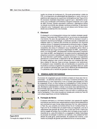 250 Clark, Finkel, Rey & Whalen
Estesfatoressão
inativados pelo
complexo heparina­
·antitrombina
Via intrínseca
XII �
�
o
�
XI
/c1
m
o
�
/41"
o
EI ' Xa
)
.,
"
A síntese destes
fatores é inibida
peloscumarfnicos
Via
extrínseca
VIia

o
,
'
EI
Protrombina (li)
o
�( )
-
.
Tr
ombina (lla)
o �
�
Fibrinogênio ---• Abrina:;
;�
Figura 20.1O
Formação do coágulo de fibrina.
nuição da síntese de tromboxano A2• Ele pode potencializar o efeito da
PGl2 no antagonismo da adesividade das plaquetas e, assim, diminuir a
aderência das plaquetas às superfícies trombogênicas (ver Figura 20.2).
Os escassos resultados disponíveis sugerem que o dipiridamol acres­
centa uma contribuição antitrombótica marginal comparado com a ação
do AAS. Contudo, quando associado à varfarina, o dipiridamol é eficaz
na inibição da embolia das válvulas cardíacas prostéticas. O dipiridamol
é descrito como "inadequado" para uso em idosos como fármaco único
devido aos problemas GI e de ortostasia.
F. Cilostazol
V.
O cilostazolé um antiplaquetário oral que tem também atividade vasodi­
latadora. É aprovado pelo FDA para diminuir os sintomas da claudicação
intermitente. Os usos não aprovados pelo FDA do cilostazol incluem o
tratamento da doença de Buerger, a esclerose vascular complicadora do
diabetes melito e a melhora dos sintomas em pacientes com isquemia
cerebral crônica. O cilostazolé estensamente biotransformado no fígado,
e a via primária de eliminação é com a urina e as fezes. Dois de seus
metabólitos são ativos. O cilostazol e seus metabólitos ativos inibem a
fosfodiesterase tipo Ili que previne a degradação do AMPe, aumentando,
assim, os níveis de AMPe nas plaquetas e tecidosvasculares. O aumento
nos níveis de AMPe nas plaquetas e nos vasos previne a aglutinação das
plaquetas e promove a vasodilatação respectivamente. O cilostazolaltera
de modo favorável o perfil lipídico, causando diminuição nos triglicérides
plasmáticos e aumentando a lipoproteína de alta densidade colesterol.
Os efeitos adversos mais comuns observados com cilostazol são cefa­
leia e efeitos GI (diarreia, fezes anormais, dispepsia e dor abdominal).
O cilostazol e seus metabólitos são contraindicados em pacientes com
insuficiência cardíaca congestiva de qualquer gravidade. Deve ser usado
com cautela em pacientes que usam outros inibidores de fosfodiesterase
Ili e pacientes com a história de qualquer doença cardíaca.
-
COAGULAÇAO DO SANGUE
O processo de coagulação que gera trombina consiste em duas vias inter-re­
lacionadas - os sistemas extrínseco e intrínseco. O sistema extrínseco, que
provavelmente é o mais importante in vivo, é iniciado pela ativação do Fator
de coagulação VII por um fator tecidual ou tromboplastina. O fator tecidual é
uma lipoproteínaexpressa pelas células endoteliais ativadas, leucócitos ativa­
dos, fibroblastos subendoteliais e células musculares lisas subendoteliais no
local da lesão vascular. O sistema intrínseco é iniciado pela ativação do Fator
de coagulaçãoXI1, seguindo seu contato in vitrocom vidro ou superfícies alta­
mente carregadas. ln vivo, estavia pode ser iniciada pelo contato do FatorXII
com células superficiais contendo fosfolipídeos.
A. Formação da fibrina
O sistema extrínseco e o intrínseco envolvem uma cascata de reações
enzimáticas quetransformam sequencialmenteváriosfatores plasmáticos
(pró-enzimas) em suas formas ativas (enzimas). No final, eles produzem
o Fator Xa, que converte protrombina (Fator li) em trombina (Fator lla;
Figura 20.1O). A trombina tem um papel-chave na coagulação, pois ela é
responsável pela geração de fibrina, que é a GP que forma a matriz tipo
tela do coágulo de sangue. Se a trombina não é formada ou sua função é
impedida (p. ex., pela antitrombina Ili), a coagulação é inibida. Cada etapa
do processo de ativação é catalítico; por exemplo, uma unidade de Fator
ativado Xa pode gerar, potencialmente, 40 unidades de trombina, o que
resulta na produção de grande quantidade de fibrina no local da lesão.
 