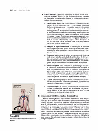 254 Clark, Finkel, Rey & Whalen
A /epirudinafica
confinadano
sistemavascular
Figura 20.18
IV
Administração de Jepirudina. IV = intra­
venoso.
4. Efeitos adversos. Apesar da expectativa de menos efeitos adver­
sos com as HBMM, verificou-se que as complicações são similares
às observadas com a hepari
na. Todavia, os problemas tromboem­
bólicos são menos comuns.
a. Hemorragias. A principal complicação do tratamento com he­
parina é a hemorragia (Figura 20.17). A monitoração cuidadosa
do tempo de sangramento é necessária para minimizar esse
problema. O sangramento excessivo pode ser controlado pela
interrupção do uso da heparina ou pela administração de sulfa­
to de protamina. Infundido lentamente, este último fármaco se
combina ionicamente com a heparina paraformar um complexo
1 :1 estável e inativo. É muito importante que a dosagem de pro­
tamina seja titulada cuidadosamente (1 mg para cada 100 uni­
dade de heparina administrada), porque o sulfato de heparina é
um anticoagulante fraco e o excesso pode iniciar sangramento
ou piorar o potencial hemorrágico.
b. Reações de hipersensibilidade. As preparações de heparina
são obtidas de suínos e, assim, podem ser antigênicas. Possí­
veis reações adversas incluem calafrios, febre, urticária e cho­
que anafilático.
e. Trombose. A administração crônica ou intermitente de heparina
pode levar à redução da atividade da antitrombina Ili, diminuin­
do, assim, a inativação dos fatores de coagulação e aumentan­
do o risco de trombose. Para minimizar esse risco, são empre­
gados, em geral, tratamentos com doses baixas de heparina.
d. Trombocitopenia. Essa condição, na qual o sangue circulan­
te contém um número anormalmente pequeno de plaquetas, é
uma anormalidade comum entre os pacientes hospitalizados
que recebem heparina. O tratamento com hepari
na deve ser
interrompido em pacientes que apresentam grave trombocito­
penia. A heparina pode ser substituída poroutro anticoagulante,
como dabigatrana, Jepirudina ou argatrobana (ver a seguir).
e. Outros: a heparina pode produzir resultados anormais de tes­
tes de função hepática, bem como osteoporose, observada em
pacientes tratados por longo período.
f. Contraindicações. A heparina é contraindicada para pacientes
que são hipersensíveis a ela ou têm distúrbios de coagulação,
são alcoólatras ou que tiveram recentemente ou terão cirurgia
no cérebro, no olho ou na medula espinal.
B. Inibidores de trombina: etexilato de dabigatrana
O etexilato de dabigatrana é o pró-fármaco da molécula ativa dabiga­
trana que é um inibidor direto da trombina aprovado atualmente para
prevenir derrames e embolismo sistêmico em pacientes com fibrilação
atrial. A dabigatrana é o primeiro anticoagulante oral em 50 anos a ser
aprovado após a descoberta da varfarina. A dabigatrana não requer
monitoração de rotina (INR), e comparada com varfarina, tem poucas
interações com outros fármacos. O principal efeito adverso é o sangra­
mento, como com outros anticoagulantes. Efeitos adversos GI também
podem ocorrer com este fármaco. Devido à sua eficácia, à biodisponibi­
lidade oral e a propriedades farmacocinéticas previsíveis, a dabigatrana
pode ser uma alternativa à enoxaparina para a profilaxia de trombos na
cirurgia ortopédica.
 