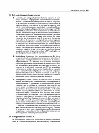 C. Outros anticoagulantes parenterais
1. Lepirudina. Um antagonista direto e altamente específico de trom­
bina, a lepirudina é um polipeptídeo intimamente relacionado com a
hirudina -um inibidorde trombina presente na saliva da sanguessu­
ga. A lepirudi
na é produzida em células de fungos por tecnologia de
DNA recombinante. Uma molécula de /epirudinase liga a uma molé­
cula detrombina, bloqueando a sua atividade trombogênica. Elatem
pouco efeito na aglutinação plaquetária. Administrada por via IV (Fi­
gura 20.18), a lepirudina é eficaz no tratamento da trombocitopenia
induzida por heparina (TIH) e de outros distúrbios tromboembólicos
e podeevitarcomplicaçõestromboembólicas adicionais.A lepirudina
tem meia-vida de cerca de uma hora e sofre hidrólise. Ela e seus
fragmentos são eliminados na urina. O sangramento é o principal
efeito adverso do tratamento com lepirudina e pode ser agravado
pelo tratamento trombolítico simultâneo, como com estreptoquinase
ou alteplase. Cerca de metade dos pacientes que recebem lepirudi­
na desenvolve anticorpos. Contudo, o complexo fármaco-anticorpo
mantém sua atividade anticoagulante. Como a eliminação renal do
complexo é mais lenta do que a do fármaco livre, o efeito anticoagu-
,
lante pode ser maior. E importante monitoraroTIPa ea função renal
quando o paciente está recebendo lepirudina.
2. Argatrobana. Argatrobana é um anticoagulante oral. Ela é uma
pequena molécula sintética que inibe diretamente a trombina. A
argatrobana é usada preventivamente no tratamento da trombose
em pacientes com TIH e aprovada para uso durante intervenções
coronárias percutâneas em pacientes que apresentam ou estão
sob risco deTIH. A argatrobana é biotransformada no fígado e tem
meia-vida de 39 a 51 min. É monitorada pelo TIPa. A hemoglobina
e o hematócrito também devem ser monitorados. Como a argatro­
bana é biotransformada no fígado, ela pode ser usada em pacien­
tes com disfunção renal, mas deve ser usada com cautela nos que
apresentam insuficiência hepática. Como com os outros fármacos
dessa classe, o principal efeito adverso é a hemorragia.
3. Fondaparinux. Esse é o primeiro de uma nova classe de anticoa­
gulantes pentassacarídeos totalmente sintético sem variabilidade na
atividade biológica. O fondaparinuxfoi aprovado pelo FDA recente­
mente para uso na profilaxia da trombose de veias profundas que
podem levar à embolia pulmonar em pacientes submetidos a cirur­
gias de fratura de bacia, prótese de cabeça de fêmur ou de joelho.
Também é usado junto com varfarina para o tratamento do embolis­
mo pulmonar agudo e trombose de veias profundas. Esse fármaco
inibe seletivamente só o Fator Xa. Ligando-se seletivamente a anti­
trombina Ili, o foundaparinuxpotencializa (300 a 1 .000 vezes) a neu­
tralização inata do FatorXa pela antitrombina Ili. Ele é bem absorvi­
do da via se com perfil farmacocinético previsível. o foundaparinux
,
requer menos monitoração do que a heparina. E eliminado com a
urina principalmente inalterado com meia-vida de eliminação de 17 a
21 horas. Ele é contraindicado em pacientes com insuficiência renal
grave (depuração de creatinina menor que 30 mUmin). Episódios
de sangramento são o seu principal efeito adverso.Trombocitopenia,
em particularatrombocitopeniaTipo li, nãoconstitui problema e este
fármaco pode ser usado em pacientes comTIH.
D. Antagonistas da vitamina K
Os anticoagulantes cumarínicos, que incluem a varfarina, comumente
usada, e o dicumarol (antigamente bisidroxicumarina), raramente usa-
Farmacologia Ilustrada 255
 