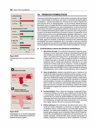 258 Clark, Finkel, Rey & Whalen
A. ANTIGENICIDADE
Altep/ase
Estreptoquinase
Uroquinase
Baixa
B. ESPECIFICIDADE DA FIBRINA
Altep/ase
Estreptoquinase
Uroquinase
Baixa
C. MEIA-VIDA
Altep/ase
Estreptoquinase
Uroquinase
o 10 20
Minutos
Figura 20.22
Alta
Alta
30
Comparação entre enzimas trombolíti­
cas.
tJPacientenãotratado
Sangue
Trombo
Tampão
hemostático
m Pacientetratadocom
ativadordeplasminogênio
)
Sangue Trombo
diminuído
)
Sangramento
Figura 20.23
Degradação de um trombo indesejado
e um tampão hemostático útil pelos ati­
vadores de plasminogênio.
VII. FÁRMACOSTROMBOLÍTICOS
A doença tromboembólica aguda em determinados pacientes pode sertratada
com a administração de fármacos que ativam a conversão de plasminogênio
em plasmina- uma serina-protease que hidrolisafibrina e, assim, dissolve coá­
gulos (Figura 20.21). A estreptoquinase, um dos primeiros desses fármacos
aprovados, causa um estado fibrinolítico sistêmico que pode levar a problemas
de sangramento. O alteplase atua mais localizadamente na fibrina trombótica
para produzirfibrinólise.A uroquinase é produzida naturalmente nos rins huma­
nos e converte diretamente plasminogênio em plasmina ativa. A Figura 20.22
compara os fármacos trombolíticos comumente usados. A experiência clínica
mostrou eficáciasimilarentre estreptoquinase e alteplase. Infelizmente, otrata­
mento trombolítico é malsucedido em cerca de 20°
/
o das artérias infartadas, e
cerca de 15°
/
o das artérias que são abertas tornam a fechar outravez. No caso
de infarto agudo do miocárdio, os fármacos trombolíticos são reservados para
as situações nas quais a angioplastia não é uma opção ou até que o paciente
possa ser levado ao local que tenha condições de realizar intervenções coroná­
rias percutâneas. Os fibrinolíticos podem lisartrombos patológicos e normais.
A. Características comuns dos fármacos trombolíticos
1 . Mecanismo de ação. Os trombolíticos apresentam algumas carac­
terísticas comuns.Todos atuam direta ou indiretamente convertendo
plasminogênio em plasmina, que, então, hidrolisa a fibrina, lisando,
assim, os trombos (ver Figura 20.21). A dissolução do coágulo e
a reperfusão ocorrem com maior frequência quando o tratamento
é iniciado logo após a formação do trombo, pois ele se torna mais
resistente à lise à medida que envelhece. Infelizmente, um maior
número de trombos pode ocorrer enquanto o trombo se dissolve,
levando a uma maior agregação das plaquetas e trombose. Estraté­
gias para evitaressa situação incluem a administração de fármacos
antiplaquetários, como oAAS, ou antitrombóticos, como a heparina.
2. Usos terapêuticos. Usados originalmente para o tratamento de
trombose de veias profundas e embolismo pulmonar grave, os trom­
bolíticos hoje são usados menos frequentemente para essas condi­
ções. Sua tendência de causar hemorragias também comprometeu
seu uso no tratamento do infarto agudo do miocárdio ou trombose
arterial periférica. Contudo, os trombolíticos são úteis para restabe­
lecer a função de cateteres e anastomoses (shunts) lisando os coá­
gulos que causam a oclusão. Os trombolíticos também são usados
para dissolver coágulos que resultam em acidente vascular encefá­
lico (AVE).
3. Farmacocinética. Para o infarto do miocárdio, a aplicação intraco­
ronariana do fármaco é a forma mais confiável em termos de obter
a recanalização. Contudo, a cateterização cardíaca pode não ser
possível nas 2 a 6 horas de "janela terapêutica", após as quais a re­
cuperação miocárdica significativa se torna menos provável. Assim,
os trombolíticos, em geral, são administrados por via IV, pois essa
via é rápida, barata e não tem os riscos da cateterização.
4. Efeitos adversos. Os trombolíticos não diferenciam entre a fibri­
na de um trombo indesejado e a fibrina de um tampão hemostáti­
co benéfico. Assim, a hemorragia é o principal efeito adverso. Por
exemplo, uma lesão prévia insuspeita, como a úlcera péptica, pode
sangrarapós a injeção de um trombolítico (Figura 20.23). Esses fár­
macos são contraindicados em pacientes com ferimentos em cica­
trização, gestação, história de AVE, tumor cerebral, traumatismo na
cabeça, sangramento intracranial e câncer metastático. A presen-
 