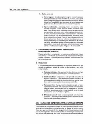 260 Clark, Finkel, Rey & Whalen
4. Efeitos adversos
a. Hemorragias. A ativação do plasminogênio circulante pela es­
treptoquinase leva a níveis elevados de plasmina, o que pode
desencadearsangramentos pela dissolução de tampões hemos­
táticos (ver Figura20.23). Nos raros casos de hemorragias amea­
çadoras à vida, deve ser administrado ácido aminocaproico.
b. Hipersensibilidade. A estreptoquinase é uma proteína estra­
nha e é antigênica. Ocorre urticária, febre e raramente anafi­
laxia. Como a maioria dos indivíduos alguma vez teve infecção
estreptocócica, anticorpos contra estreptoquinase provavelmen­
te estão presentes na maioria dos pacientes. Esses anticorpos
podem combinar com a estreptoquinase e neutralizar suas
propriedades fibrinolíticas. Portanto, quantidades suficientes
de estreptoquinase devem ser administradas para superar os
anticorpos e assegurar concentrações terapêuticas de plasmi­
na. Febre, reações alérgicas e fracasso terapêutico podem ser
associados à presença de anticorpos antiestreptococos no pa­
ciente. A incidência de reações alérgicas é de cerca de 3°
/
o.
D. Anistreplase (complexo ativador plasminogênio
estreptoquinase anisoilado)
O anistreplase é um complexo pré-formado de estreptoquinase e plas­
minogênio e é considerado um pró-fármaco. A estreptoquinase deve ser
liberada e somente o plasminogênio ao qual estava associado será con­
vertido em plasmina.
E. Uroquinase
A uroquinase é produzida naturalmente no organismo pelos rins. A uro­
quinase terapêutica é isolada de células renais humanas e tem baixa
antigenicidade.
a. Mecanismo de ação. A uroquinase hidrolisa diretamente a liga­
ção arginina-valina do plasminogênio, formando plasmina.
b. Uso terapêutico. A uroquinasesó está aprovada para a lise de
êmbolos pulmonares. Usos extra-bula incluem o tratamento de
infartos agudos do miocárdio, tromboembolismo arterial, trom­
bose artéria coronária e trombose de veias profundas.
c. Farmacocinética. A uroquinase tem duração de ação curta e é
rapidamente depurada pelo fígado (os rins são uma via de eli­
minação menor). Assim, a meia-vidada uroquinase no plasma é
de 20 min aproximadamente. A meia-vida pode ser prolongada
em pacientes com insuficiência hepática.
d. Efeitos adversos. O efeito adverso registrado com maior fre­
quência é a hemorragia. Reações alérgicas ou anafiláticas tam­
bém têm sido registradas raramente.
VIII. FÁRMACOS USADOS PARATRATAR HEMORRAGIAS
Os problemas de sangramentos podem ter sua origem em condições patoló­
gicas de ocorrência natural, como a hemofilia, ou resultar de estados fibrino­
líticos que aparecem depois de cirurgia gastrintestinal ou prostatectomia. O
uso de anticoagulantes também pode resultar em hemorragia. Certas proteí­
nas naturais e a vitamina K, bem como antagonistas sintéticos são eficazes
 