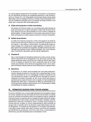 no controle desses sangramentos. Porexemplo, a hemofilia é a consequência
de uma deficiência de fatores de coagulação plasmáticos, mais frequente­
mente os Fatores VI11 e IX. Preparações concentradas desses fatores estão
disponíveis a partir de doadores humanos. Contudo, essas preparações têm o
risco de transferirem infecções virais. A transfusão de sangue também é uma
opção para o tratamento das hemorragias graves.
,
A. Acido aminocaproico e ácido tranexâmico
Os estados fibrinolíticos podem ser controlados pela administração do
ácido aminocaproico ou ácido tranexâmico. Ambos são fármacos sinté­
ticos, ativos por via oral, são excretados na urina e inibem a ativação do
plasminogênio. O ácido tranexâmico é dez vezes mais potente do que o
ácido aminocaproico. O efeito adverso potencial étrombose intravascular.
B. Sulfato de protamina
O sulfato de protamina antagoniza o efeito anticoagulante da heparina.
Essa proteína é derivada do esperma ou dos testículos de peixes e é rica
em arginina, o que explica o caráter básico. A protamina de cargas po­
sitivas interage com a heparina de cargas negativas, formando um com­
plexo estável sem atividade anticoagulante. Os efeitos adversos da admi­
nistração da protamina incluem hipersensibilidade, bem como dispneia,
rubor, bradicardia e hipotensão, quando injetada rapidamente.
C. Vitamina K
Que a administração de fitonadiona (vitamina K1) pode controlar sangra­
mentos decorrentes de anticoagulantes orais não causa surpresa, pois
essas substâncias atuam interferindo com a ação da vitamina (ver Figura
20.19). A resposta à vitamina K é lenta, requerendo cerca de 24 horas
(tempo para sintetizar novos fatores de coagulação). Assim, se for neces­
sária hemostasia imediata, deve sertransfundido plasma congeladofresco.
D. Aprotinina
A aprotinina é um inibidor serina-protease que interrompe sangramen­
tos pelo bloqueio da plasmina. Ela pode inibir a estreptoquinase. A apro­
tina tem permissão de uso em investigação limitado em pacientes sob
risco de perdas de sangue e transfusão durante colocação de pontes e
implantes em artérias coronárias, se não houver outras alternativas. A
aprotinina pode causar disfunção renal e reações de hipersensibilidade
(anafiláticas). Além disso, a aprotinina não deve ser administrada a pa­
cientes que foram expostos a este fármaco nos 12 meses prévios, devido
à possibilidade de reações anafiláticas.
IX. FÁRMACOS USADOS PARATRATAR ANEMIA
A anemia é definida como a concentração plasmática de hemoglobinaabaixo
do normal, resultante de uma diminuição do número de eritrócitos circulantes
ou de um conteúdo anormalmente baixo de hemoglobinatotal por unidade de
volume de sangue. A anemia pode ser causada por perda crônica de sangue,
anormalidades da medula óssea, aumento da hemólise, infecções, tumores,
deficiências endócrinas, insuficiência renal e inúmeras outras doenças. A
anemia pode ser corrigida, ao menos temporariamente, pela transfusão de
sangue total. Um grande número de fármacos causa efeitos tóxicos nas célu­
las sanguíneas, na produção de hemoglobina ou nos órgãos eritropoiéticos,
o que pode causar anemia. Além disso, anemias nutricionais são causadas
por deficiências de substâncias como ferro, ácido fálico e cianocobalamina
(vitamina 812) que são necessárias para a eritropoiese normal.
Farmacologia Ilustrada 261
 