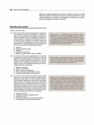264 Clark, Finkel, Rey & Whalen
diabéticas, ataques isquêmicos transitórios, úlceras nas pernas, anemia
falciforme, infartos e fenômeno de Raynaud. Está disponível em compri­
midos de liberação controlada ou prolongada e é tomada como um com­
primido três vezes por dia com o alimento.
Questões para estudo
Escolha a resposta correta.
20.1 Uma mulher de 22 anos que apresenta dor e inchaço na
perna direita deu entrada na emergência. A ultrassono­
grafia mostrou trombose na veia poplítea. A paciente, que
estava no segundo trimestre de gestação, foi tratada du­
rante sete dias com heparina não fracionada por via IV. A
dor sumiu durante o tratamento, e a paciente recebeu alta
no 8º dia. Qual dos seguintes fármacos para o tratamento
domiciliar seria o mais apropriado para essa paciente que
mora a cerca de 160 km do hospital mais próximo?
A. Varfarina
B. Ácido acetilsalicílico (AAS)
C. Alteplase
D. Heparina não fracionada
E. Heparina de baixa massa molecular (HBMM)
20.2 Um homem de 60 anos é diagnosticado com trombose
de veia profunda. O paciente foi tratado com um bolus de
heparina e foi iniciada venóclise com heparina. Uma hora
depois, ele estava sangrando profusamente no local da
infusão IV. O uso da heparina foi suspenso, mas o sangra­
mento continuou. Foi administrado protamina porvia IV e o
sangramento parou. A protamina:
A. Degradou a heparina.
B. lnativou a antitrombina.
C. Ativou a cascata da coagulação.
D. Ativou o ativador de plasminogênio tecidual.
E. Combinou-se ionicamente com a heparina.
20.3 Um homem de 54 anos com prótese de válvula aórtica
queixou-se ao seu médico de família de fezes escuras e
pastosas. O exame físico e os sinais vitais não apresen­
tavam alterações significativas, exceto pelas hemorragias
subconjuntivais e as gengivas sangrantes. As fezes foram
positivas para heme, e observou-se hematúria. O paciente
estava sendo tratado com varfarina por via oral desde a
colocação da válvula há um ano. O tempo de protrombina
está significativamente elevado. Qual dos seguintes trata­
mentos assegura a mais rápida recuperação dos sangra­
mentos secundários ao tratamento com varfarina?
A. Vitamina K por via IV.
B. Transfusão de plasma congelado fresco.
C. Protamina por via IV.
D. Suspensão imediata do tratamento com varfarina.
E. Administração IV de anticorpos antivarfarina.
Resposta correta = E. A HBMM tem resposta confiável e pode ser
administrada por via se em pacientes selecionados que recebem
treinamento na técnica de injeção.A HBMM não atravessa a placen­
ta e não apresenta efeitos teratogênicos. Ao contrário, a varfarina
é teratogênica e contraindicada em gestantes. O AAS, que inibe a
aglutinaçãoplaquetária, tem pouco efeito natrombose venosa, que é
compostadefibrinacom apenas poucas plaquetas.A alteplase nãoé
indicada paratrombose de veias profundas.
Respostacorreta = E. O sangramento excessivo pode ser controlado
com a interrupção daadministração daheparina ecom usode sulfato
de protamina. Infundida lentamente, a protamina combina-se ionica­
mente com a heparina, formando um complexo inativo e estável. Os
outros efeitos listados não sãodo sulfato de protamina.
Resposta correta= B. Sangue total, plasma congelado ou concentra­
do plasmático dos fatores sanguíneos podem ser empregados para
deterahemorragiarapidamente. Pequenos sangramentos são contro­
lados com a suspensão davarfarina e a administração de fitonadiona
por via oral; todavia, sangramentos graves exigem doses maiores da
vitamina administrada por via IV. Contudo, a reversão pela adminis­
tração de vitamina K demora cercade 24 horas. A protamina é usada
para neutralizar a dosagem excessiva de heparina, e não a de varfa­
rina. A suspensão imediata da varfarina não terá um efeito imediato,
pois os efeitos anticoagulantes davarfarina duram entre 5 e 7 dias.
 