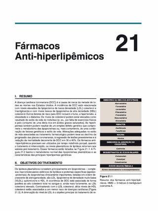 ,
ar acos
• ..A. •
1 e ICOS
1. RESUMO
A doença cardíaca coronariana (DCC) é a causa de cerca da metade de to­
das as mortes nos Estados Unidos. A incidência de DCC está relacionada
com níveis elevados da lipoproteína de baixa densidade (LDL) colesterol e
triacilgliceróis e com níveis baixos de lipoproteína de alta densidade (HDL)
colesterol. Outros fatores de risco para DCC incluem o fumo, a hipertensão, a
obesidade e o diabetes. Os níveis de colesterol podem estar elevados como
resultado do estilo de vida do indivíduo (p. ex., por falta de exercícios físicos
e pelo consumo de uma dieta rica em ácidos graxos saturados). As hiperli­
pemias também podem resultar de um simples defeito genético que compro­
mete o metabolismo das lipoproteínas ou, mais comumente, de uma combi­
nação de fatores genéticos e estilo de vida. Alterações adequadas no estilo
de vida associadas ao tratamento farmacológico podem levar ao declínio da
progressão das placas coronarianas, à regressão de lesões preexistentes e à
redução da mortalidade decorrente de DCC em 30 a 40°
/
o. Os fármacos anti­
-hiperlipêmicos precisam ser utilizados por tempo indefinido porquê, quando
o tratamento é interrompido, os níveis plasmáticos de lipídeos retornam aos
valores pré-tratamento. Esses fármacos estão listados na Figura 21 .1. A Fi­
gura 21.2 ilustra o metabolismo normal das lipoproteínas plasmáticas e as
características das principais hiperlipemias genéticas.
li. OBJETIVOS DOTRATAMENTO
Os lipídeos plasmáticos consistem principalmente em lipoproteínas - comple­
xos macromoleculares esféricos de lipídeos e proteínas específicas (apolipo­
-proteínas). As lipoproteínas clinicamente importantes, listadas em ordem de­
crescente de aterogenicidade, são LDL, lipoproteína de densidade muito baixa
(VLDL), quilomícrons e HDL. A ocorrência de DCC está associada de forma
positiva ao alto colesterol total no sangue e, ainda mais fortemente, ao LDL
colesterol elevado. Contrastando com o LDL colesterol, altos níveis de HDL
colesterol estão associados a um menor risco de doenças cardíacas (Figura
21 .3). A diminuição do nível de LDL é o objetivo principal do tratamento de re-
INIBIDORESDAHMG-COA(ESTATINAS)
Atorvastatina
Fluvastatina
Lovastati
na
Pitavastatina
Pravastatina
Rosuvastatina
Sinvastati
na
FIBRATOS
Genfibrozila
Fenofibrato
NIACINA
Ni
aci
na
INIBIDORESDAABSORÇÃODO
COLESTEROL
Ezetimiba
SEQUESTRANTESDEÁCIDOSBILIARES
Co/esevelam
Co/estipol
Co/estiramina
ÁCIDOSGRAXOSÔMEGA-3
,
Acidas docoexaenoico e eicosapentaenoico
Figura 21.1
Resumo dos fármacos anti-hiperlipê­
micos. HMG = 3-hidroxi-3-metilglutaril
coenzima A.
 