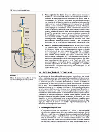 18 Clark, Finkel, Rey &Whalen
Fármaco
Fármaco
Reabsorçãopassiva
defármaco não ioni­
zado, lipossolúvel
Figura 1 .21
Túbulo
proximal
Alçade
Henle
Túbulo
distal
Fármaco
Biotransformação
de Fase1eli
Metabólito ionizado
,..-_:>ou polar
. .
. .
. .
. .
. ..
·
.
.
. ..
.
.
..
......• ..
....
. .,
:-
.:..
.
Efeito da biotransformação de fárma­
cos na reabsorção no túbulo distal.
3. Reabsorção tubular distal. Enquanto o fármaco se desloca em
direção ao túbulo contorcido distal, sua concentração aumenta e
excede à do espaço perivascular. O fármaco, se neutro, pode di­
fundir-se para fora do lúmen, retornando à circulação sistêmica. A
manipulação do pH da urina, paraaumentaraforma ionizadadofár­
maco no lúmen, pode serfeita para minimizara extensão da retrodi­
fusão e, assim, aumentar a depuração de um fármaco indesejável.
Como regra geral, ácidos fracos podem ser eliminados alcalinizan­
do a urina, enquanto a eliminação de bases fracas pode seraumen­
tada poracidificação da urina. Esse processo é denominado "prisão
iônica". Por exemplo, um paciente apresentando dose excessiva de
fenobarbital (um ácido fraco) pode receber bicarbonato, que alca­
liniza a urina e mantém o fármaco ionizado, diminuindo, assim, a
reabsorção. Se a dosagem excessiva é com uma base fraca, como
a anfetamina, a acidificação da urina com NH4CI leva à protonação
do fármaco (i.e, se torna ionizado) e aumenta a sua excreção renal.
4. Papel da biotransformação de fármacos. A maioria dos fárma­
cos é lipossolúvel e, sem modificação química, se difundiria para
fora do lúmen tubular renal quando a sua concentração no filtrado
se torna maior do que a do espaço perivascular. Para minimizar
essa reabsorção, os fármacos são modificados em metabólitos
mais polares, principalmente, pelo fígado, usando dois tipos de
reações: as de Fase 1 (ver p. 14) - que envolvem o acréscimo de
grupos hidroxila ou a remoção de grupos bloqueadores das hidro­
xilas, carboxilas, ou grupo amino- e as de Fase 11 (ver p. 16) -que
usam conjugação com sulfato, glicina ou ácido glicurônico para
aumentar a polaridade do fármaco. Os conjugados são ionizados,
e as moléculas carregadas não conseguem difundir para fora do
lúmen renal (Figura 1 .21).
-
VII. DEPURAÇAO POR OUTRAS VIAS
As outras vias de depuração de fármacos incluem o intestino, a bile, os pul­
mões e o leite das lactantes, entre outras. As fezes estão envolvidas primaria­
mente com a eliminação dos fármacos ingeridos porvia oral e não absorvidos
ou fármacos que foram secretados diretamente no intestino ou na bile. No
trato intestinal, a maioria dos compostos não é reabsorvida e é eliminada
com as fezes. Os pulmões estão envolvidos primariamente na eliminação dos
gases anestésicos (p. ex., halotano e isoflurano). A eliminação de fármacos
no leite materno é clinicamente relevante como fonte potencial de efeitos in­
desejados no lactente. Um bebê em amamentação será exposto em alguma
extensão aos medicamentos e/ou seus metabólitos ingeridos pela sua mãe.
A excreção da maioria dos fármacos no suor, saliva, lágrimas, pelos e pele
ocorre em pequena extensão. Contudo, o depósito de fármacos nos pelos
(cabelo) e na pele tem sido usado como ferramenta forense em vários casos
criminais. A depuração corporal total, somando todos os métodos de depu­
ração, e a meia-vida do fármaco são medidas importantes de depuração de
fármacos, visando a prevenir a toxicidade.
A. Depuração corporal total
A depuração corporal total (sistêmica), CL101ª1 ou CL1, é a soma das de­
purações dos vários órgãos biotransformadores e eliminadores. Os rins
são, com frequência, os principais órgãos de excreção; contudo, o fígado
também contribui para a perda de fármaco por meio da biotransformação
e/ou da excreção com a bile. Um paciente com insuficiência renal pode,
algumas vezes, ser beneficiado pelo fármaco que é excretado por essa
via, indo para o intestino e saindo com as fezes, em vez da via renal. AI-
 