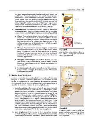 das doses orais de /ovastati
na e sinvastatina são absorvidas. A pra­
vastatina e a f/uvastatina são ativas nas suas formas originais, e
a lovastatina e a sinvastatina necessitam ser hidrolisadas a suas
formas ácidas. Todos são biotransformados, havendo manutenção
da atividade em alguns dos metabólitos. A excreção ocorre princi­
palmente pela bile e pelas fezes, mas também ocorre alguma elimi­
nação urinária. Suas meias-vidas variam de 1 ,5 a 2 horas. Algumas
características das estatinas estão resumidas na Figura 21 .7.
,
4. Efeitos adversos. E notável que, durante a triagem da sinvastatina
e da /ovastatina por cinco anos, foram relatados poucos efeitos ad­
versos, relacionados às funções hepática e muscular (Figura 21 .8).
a. Fígado. Anormalidades bioquímicas na função hepática ocor­
reram com o uso de inibidores da HMG CoA redutase. Assim, é
prudente avaliar a função hepática e mensurar periodicamente
os níveis plasmáticos de transaminase. Eles retornam ao nor­
mal com a suspensão do fármaco. (Nota: a insuficiência hepáti­
ca pode causar acúmulo do fármaco.)
b. Músculo. Raramente foram relatadas miopatia e rabdomiólise
(desintegração ou dissolução do músculo). Na maioria desses
casos, os pacientes sofriam de insuficiência renal ou estavam
recebendo ciclosporina, itraconazo/, eritromicina, genfibrozila
ou niacina. Os níveis plasmáticos de creatinaquinase devem ser
avaliados regularmente.
c. Interações farmacológicas. Os inibidores da HMG CoA redu­
tase podem aumentar os níveis de varfarina. Dessa forma, é
importante avaliar frequentemente a relação normalizada inter­
nacional (INR).
d. Contraindicações. Essesfármacos são contraindicados duran­
te a gravidez e a lactação. Eles não devem ser utilizados em
crianças e adolescentes.
B. Niacina (ácido nicotínico)
A niacina pode reduzir os níveis de LDL (o transportador do "mau" coles­
terol) em 1O a 20°
/
o e é o fármaco mais eficaz para aumentar os níveis
de HDL (o transportador do "bom" colesterol). A niacina pode ser usada
em combinação com as estatinas, estando disponível umaassociação de
dose fixa de lovastatina e niacina de longa duração de ação.
1. Mecanismo de ação. Com doses na faixa de gramas, a niaci
na ini­
be fortemente a lipólise no tecido adiposo -o principal produtor dos
ácidos graxos livres circulantes. O fígado normalmente utiliza esses
ácidos graxos livres como principais precursores na síntese do tria­
cilglicerol. Dessa forma, a redução na concentração de VLDL tam­
bém resulta na redução daconcentração plasmática de LDL. Assim,
tanto o triacilglicerol (no VLDL) quanto o colesterol plasmáticos (no
VLDL e no LDL) são reduzidos (Figura 21 .1O). Além disso, o trata­
mento com niacina aumenta os níveis de colesterol HDL. A niacina
também pode reverter algumas disfunções das células endoteliais
que contribuem para a trombose associada à hipercolesterolemia e
à aterosclerose, acentuando a secreção de ativadordo plasminogê­
nio tecidual e reduzindo o nível de fibrinogênio no plasma.
2. Usos terapêuticos. A niacina reduz os níveis plasmáticos de coles­
terol ede triacilglicerol. Dessaforma, ela é particularmente útil notra­
tamento das hiperlipidemias familiares. A niacina também é utilizada
Farmacologia Ilustrada 271
y-=�
Figura 21.8
1nsuficiência
hepática
Miopatia
Contraindicado
duranteagravidez
Alguns efeitos adversos dos inibidores
da 3-hidroxi-3-metilglutaril coenzima A
(HMG CoA) redutase.
TECIDO
ADIPOSO
Triacilglicerol
'
'
'
'
T 8 -<·111111111"111111 Niacina
y
Ácidos graxos
1 1
1 1
1 '�
-
Ácidos graxos
'
'
'
y
Trlacilglicerol
FÍGADO
Figura 21.9
'
'
'
y
VLDL
,... I
' /
;
VLDL
1 1
,... I
 /
;
LDL
A niacina inibe a lipólise no tecido adi­
poso, resultando na redução da síntese
hepática de VLDL e da produção de
LDL no plasma.
 
