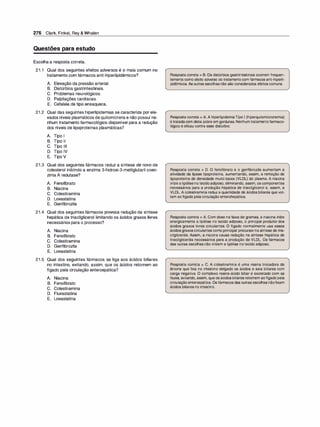 276 Clark, Finkel, Rey & Whalen
Questões para estudo
Escolha a resposta correta.
21.1 Qual dos seguintes efeitos adversos é o mais comum no
tratamento com fármacos anti-hiperlipidêmicos?
A. Elevação da pressão arterial.
B. Distúrbios gastrintestinais.
C. Problemas neurológicos.
D. Palpitações cardíacas.
E. Cefaleia de tipo enxaqueca.
21.2 Qual das seguintes hiperlipidemias se caracteriza por ele­
vados níveis plasmáticos de quilomícrons e não possui ne­
nhum tratamento farmacológico disponível para a redução
dos níveis de lipoproteínas plasmáticas?
A. Tipo 1
B. Tipo li
c. Tipo 111
D. Tipo IV
E. Tipo V
21.3 Qual dos seguintes fármacos reduz a síntese de novo de
colesterol inibindo a enzima 3-hidroxi-3-metilglutaril coen­
zima A redutase?
A. Fenofibrato
B. Niacina
C. Colestiramina
D. Lovastatina
E. Genfibrozila
21.4 Qual dos seguintes fármacos provoca redução da síntese
hepática de triacilglicerol limitando os ácidos graxos livres
necessários para o processo?
A. Niacina
B. Fenofibrato
c. Colestiramina
D. Genfibrozila
E. Lovastatina
21.5 Qual dos seguintes fármacos se liga aos ácidos biliares
no intestino, evitando, assim, que os ácidos retornem ao
fígado pela circulação enteroepática?
A. Niacina
B. Fenofibrato
c. Colestiramina
D. Fluvastatina
E. Lovastatina
Resposta correta = B. Os distúrbios gastrintestinais ocorrem frequen­
temente como efeito adverso do tratamentocom fármacos anti-hiperli­
pidêmicos. As outras escolhas não são considerados efeitos comuns.
Resposta correta = A. A hiperlipidemiaTipo 1 (hiperquilomicronemia)
é tratadacom dieta pobre em gorduras. Nenhumtratamentofarmaco­
lógico é eficaz contra esse distúrbio.
Resposta correta = D. O fenofibrato e o genfibrozila aumentam a
atividade da lipase lipoproteína, aumentando, assim, a remoção de
lipoproteína de densidade muito baixa (VLDL) do plasma. A niacina
inibe a lipólisenotecidoadiposo, eliminando, assim, os componentes
necessários para a produção hepática de triacilglicerol e, assim, a
VLDL.A colestiramina reduz a quantidade de ácidos biliares que vol­
tam aofígado pelacirculação enterohepática.
Resposta correta = A. Com dose na faixa de gramas, a niacina inibe
energicamente a lipólise no tecido adiposo, o principal produtor dos
ácidos graxos livres circulantes. O fígado normalmente usa esses
ácidos graxoscirculantes como principal precursorna síntese de tria­
cilgliceróis. Assim, a niacina causa redução na síntese hepática de
triacilgliceróis necessários para a produção de VLDL. Os fármacos
das outras escolhas não inibem a lipólise notecido adiposo.
Resposta correta = C. A colestiramina é uma resina trocadora de
ânions que fixa no intestino delgado os ácidos e sais biliares com
carga negativa. O complexo resina-ácido biliar é excretado com as
fezes, evitando, assim, que os ácidosbiliares retornem aofígadopela
circulaçãoenteroepática. Os fármacos das outras escolhas nãofixam
ácidos biliares no intestino.
 