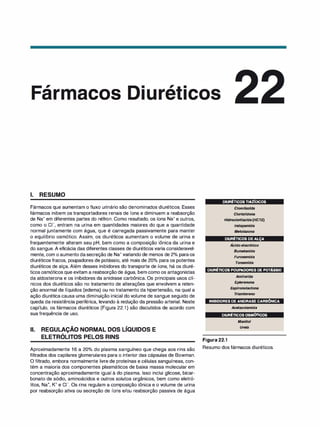 ,
ar acos
1. RESUMO
Fármacos que aumentam o fluxo urinário são denominados diuréticos. Esses
fármacos inibem os transportadores renais de íons e diminuem a reabsorção
de Na+ em diferentes partes do néfron. Como resultado, os íons Na+ e outros,
como o c1-, entram na urina em quantidades maiores do que a quantidade
normal juntamente com água, que é carregada passivamente para manter
o equilíbrio osmótico. Assim, os diuréticos aumentam o volume de urina e
frequentemente alteram seu pH, bem como a composição iônica da urina e
do sangue. A eficácia das diferentes classes de diuréticos varia consideravel­
mente, com o aumento dasecreção de Na+ variando de menos de 2°
/
o paraos
diuréticos fracos, poupadores de potássio, até mais de 20°
/
o para os potentes
diuréticos de alça. Além desses inibidores do transporte de íons, há os diuré­
ticos osmóticos que evitam a reabsorção de água, bem como os antagonistas
da aldosterona e os inibidores da anidrase carbônica. Os principais usos clí­
nicos dos diuréticos são no tratamento de alterações que envolvem a reten­
ção anormal de líquidos (edema) ou no tratamento da hipertensão, na qual a
ação diurética causa uma diminuição inicial do volume de sangue seguido de
queda da resistência periférica, levando à redução da pressão arterial. Neste
capítulo, os fármacos diuréticos (Figura 22.1) são discutidos de acordo com
sua frequência de uso.
li. REGULAÇÃO NORMAL DOS LÍQUIDOS E
,
ELETROLITOS PELOS RINS
Aproximadamente 16 a 20°
/
o do plasma sanguíneo que chega aos rins são
filtrados dos capilares glomerulares para o interior das cápsulas de Bowman.
O filtrado, embora normalmente livre de proteínas e células sanguíneas, con­
tém a maioria dos componentes plasmáticos de baixa massa molecular em
concentração aproximadamente igual à do plasma. Isso inclui glicose, bicar­
bonato de sódio, aminoácidos e outros solutos orgânicos, bem como eletró­
litos, Na+, K+ e c1-. Os rins regulam a composição iônica e o volume de urina
por reabsorção ativa ou secreção de íons e/ou reabsorção passiva de água
DIURÉTICOSTIAZÍDICOS
C/orotiazida
C/ortalidona
Hidroc/ortiazida (HCTZ)
lndapamida
Meto/azona
DIURÉTICOSDEALÇA
,
Acido etacrí
nico
Bumetanida
Furosemida
Torsemida
DIURÉTICOSPOUPADORESDEPOTÁSSIO
Amilorida
Eplerenona
Espironolactona
T
ri
amtereno
INIBIDORESDEANIDRASECARBÔNICA
Acetazolamida
DIURÉTICOSOSMÓTICOS
Figura 22.1
Manitol
Ureia
Resumo dos fármacos diuréticos.
 