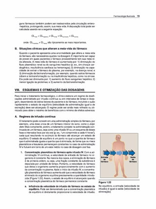 guns fármacos também podem ser reabsorvidos pela circulação entero­
-hepática, prolongando, assim, sua meia-vida.A depuraçãototal pode ser
calculada usando-se a seguinte equação:
Cl.iotal = CLhepática + CLrenal + CLpulmonar + CLoutras
onde CLhepática + CLrenal são tipicamente as mais importantes.
B. Situações clínicas que alteram a meia-vida do fármaco
Quando o paciente apresenta uma anormalidade que altera a meia-vida
,
dofármaco, são necessários ajustes nadosagem. E importante sercapaz
de prever em quais pacientes o fármaco provavelmente tem sua meia-vi­
da alterada. A meia-vida do fármaco é aumentada por: 1) diminuição do
fluxo plasmático renal ou do sanguíneo hepático (p. ex., em choque car­
diogênico, insuficiência cardíaca ou hemorragia); 2) diminuição na capa­
cidade de extrair o fármaco do plasma, por exemplo, na doença renal; e
3) diminuição da biotransformação, por exemplo, quando outros fármacos
inibem a biotransformação ou na insuficiência hepática, como na cirrose.
Ela pode ser diminuída por: 1) aumento do fluxo sanguíneo hepático; 2)
menor ligação às proteínas; e 3) aumento da biotransformação.
-
VIII. ESQUEMAS E OTIMIZAÇAO DAS DOSAGENS
Para iniciar o tratamento farmacológico, o clínico elabora um regime de dosifi­
cações administrado por infusão contínua ou em intervalos de tempo e dosa­
gem, dependendo deváriosfatores do paciente e do fármaco, incluindo o quão
rapidamente o estado de equilíbrio (velocidade de administração igual a de
excreção) deve ser alcançado. O regime pode ser ainda mais refinado ou oti­
mizado para obtero máximo de benefícios com o mínimo de efeitos adversos.
A. Regimes de infusão contínua
Otratamento pode consistirem uma administração simples dofármaco, por
exemplo, uma dose única de um fármaco indutor do sono, como o zolpi­
dem. Mais comumente, porém, otratamento consiste na administraçãocon­
tinuadade umfármaco, sejacomo uma infusão IV ou um esquemadedoses
fixas e intervalosfixos porvia oral (p. ex., "um comprimido a cada 4 horas"),
cada qual resultando no acúmulo do fármaco até alcançar um estado de
equilíbrio. O estado de equilíbrio é um ponto no qual a quantia de fármaco
que é administrada igualaa quantia que é eliminada, de forma que os níveis
plasmáticos etissulares permaneçam constantes no caso da administração
IV eflutuem em torno de um valor médio no caso de dosagem oral fixa.
1. Concentração plasmática do fármaco após infusão IV. Com a ad­
ministração IV contínua, a velocidade de entrada do fármaco no or­
ganismo é constante. Na maioria dos casos, a eliminação do fármaco
é de primeira ordem, ou seja, uma fração constante da substância é
depurada por unidade de tempo. Portanto, a velocidade do fármaco
que deixa o organismo aumenta proporcionalmente com o aumento
da concentração no plasma. Após o início da infusão IV, a concentra­
ção plasmática dofármaco aumentaaté que avelocidade dofármaco
eliminado do organismo equilibra precisamente a quantidade introdu­
zida (Figura 1 .22). Assim, o estado de equilíbrio é alcançado quando
a concentração plasmática do fármaco permanece constante.
a. Influência da velocidade de infusão do fármaco no estado de
equilíbrio. Pode serdemonstrado que a concentração plasmática
de equilíbrio é diretamente proporcional à velocidade de infusão.
Entrada
de
fármaco
Figura 1 .22
Farmacologia Ilustrada 19
No equilíbrio, a entrada (velocidade de
infusão) é igual à saída (velocidade de
eliminação).
 