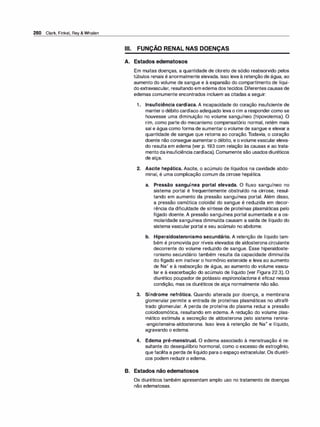 280 Clark, Finkel, Rey & Whalen
-
Ili. FUNÇAO RENAL NAS DOENÇAS
A. Estados edematosos
Em muitas doenças, a quantidade de cloreto de sódio reabsorvido pelos
túbulos renais é anormalmente elevada. Isso leva à retenção de água, ao
aumento do volume de sangue e à expansão do compartimento de líqui­
do extravascular, resultando em edema dos tecidos. Diferentes causas de
edemas comumente encontrados incluem as citadas a seguir:
1 . Insuficiência cardíaca. A incapacidade do coração insuficiente de
manter o débito cardíaco adequado leva o rim a responder como se
houvesse uma diminuição no volume sanguíneo (hipovolemia). O
rim, como parte do mecanismo compensatório normal, retém mais
sal e água como forma de aumentar o volume de sangue e elevar a
quantidade de sangue que retorna ao coração. Todavia, o coração
doente não consegue aumentaro débito, e ovolumevascular eleva­
do resulta em edema (ver p. 193 com relação às causas e ao trata­
mento da insuficiência cardíaca). Comumente são usados diuréticos
de alça.
2. Ascite hepática. Ascite, o acúmulo de líquidos na cavidade abdo­
minal, é uma complicação comum da cirrose hepática.
a. Pressão sanguínea portal elevada. O fluxo sanguíneo no
sistema portal é frequentemente obstruído na cirrose, resul­
tando em aumento da pressão sanguínea portal. Além disso,
a pressão osmótica coloidal do sangue é reduzida em decor­
rência da dificuldade de síntese de proteínas plasmáticas pelo
fígado doente. A pressão sanguínea portal aumentada e a os­
molaridade sanguínea diminuída causam a saída de líquido do
sistema vascular portal e seu acúmulo no abdome.
b. Hiperaldosteronismo secundário. A retenção de líquido tam­
bém é promovida por níveis elevados de aldosterona circulante
decorrente do volume reduzido de sangue. Esse hiperaldoste­
ronismo secundário também resulta da capacidade diminuída
do fígado em inativar o hormônio esteroide e leva ao aumento
de Na+ e à reabsorção de água, ao aumento do volume vascu­
lar e à exacerbação do acúmulo de líquido (ver Figura 22.3). O
diurético poupador de potássio espironolactona é eficaz nessa
condição, mas os diuréticos de alça normalmente não são.
3. Síndrome nefrótica. Quando alterada por doença, a membrana
glomerular permite a entrada de proteínas plasmáticas no ultrafil­
trado glomerular. A perda de proteína do plasma reduz a pressão
coloidosmótica, resultando em edema. A redução do volume plas­
mático estimula a secreção de aldosterona pelo sistema renina­
-angiotensina-aldosterona. Isso leva à retenção de Na+ e líquido,
agravando o edema.
4. Edema pré-menstrual. O edema associado à menstruação é re­
sultante do desequilíbrio hormonal, como o excesso de estrogênio,
que facilita a perda de líquido para o espaço extracelular. Os diuréti­
cos podem reduzir o edema.
B. Estados não edematosos
Os diuréticos também apresentam amplo uso no tratamento de doenças
não edematosas.
 