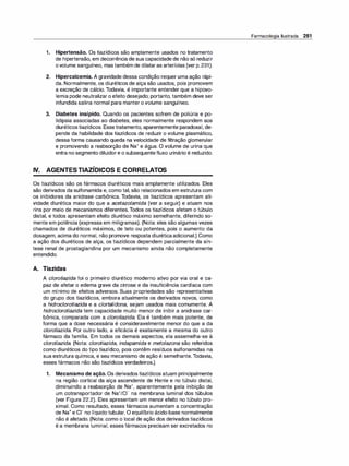 1. Hipertensão. Os tiazídicos são amplamente usados no tratamento
de hipertensão, em decorrência de sua capacidade de não só reduzir
ovolume sanguíneo, mastambém de dilataras arteríolas (ver p.231).
2. Hipercalcemia. A gravidade dessa condição requer uma ação rápi­
da. Normalmente, os diuréticos de alça são usados, pois promovem
a excreção de cálcio. Todavia, é importante entender que a hipovo­
lemia pode neutralizar o efeito desejado; portanto, também deve ser
infundida salina normal para manter o volume sanguíneo.
3. Diabetes insípido. Quando os pacientes sofrem de poliúria e po­
lidipsia associadas ao diabetes, eles normalmente respondem aos
diuréticostiazídicos. Essetratamento, aparentemente paradoxal, de­
pende da habilidade dos tiazídicos de reduzir o volume plasmático,
dessa forma causando queda na velocidade de filtração glomerular
e promovendo a reabsorção de Na+ e água. O volume de urina que
entra no segmento diluidore o subsequentefluxo urinário é reduzido.
IV. AGENTESTIAZÍDICOS E CORRELATOS
Os tiazídicos são os fármacos diuréticos mais amplamente utilizados. Eles
são derivados da sulfonamida e, como tal, são relacionados em estrutura com
os inibidores da anidrase carbônica. Todavia, os tiazídicos apresentam ati­
vidade diurética maior do que a acetazolamida (ver a seguir) e atuam nos
rins por meio de mecanismos diferentes.Todos os tiazídicos afetam o túbulo
distal, e todos apresentam efeito diurético máximo semelhante, diferindo so­
mente em potência (expressa em miligramas). (Nota: eles são algumas vezes
chamados de diuréticos máximos, de teto ou potentes, pois o aumento da
dosagem, acima do normal, não promove resposta diuréticaadicional.) Como
a ação dos diuréticos de alça, os tiazídicos dependem parcialmente da sín­
tese renal de prostaglandina por um mecanismo ainda não completamente
entendido.
A. Tiazidas
A cloroti
azida foi o primeiro diurético moderno ativo por via oral e ca­
paz de afetar o edema grave da cirrose e da insuficiência cardíaca com
um mínimo de efeitos adversos. Suas propriedades são representativas
do grupo dos tiazídicos, embora atualmente os derivados novos, como
a hidroclorotiazida e a clortalidona, sejam usados mais comumente. A
hidroclorotiazida tem capacidade muito menor de inibir a anidrase car­
bônica, comparada com a cloroti
azida. Ela é também mais potente, de
forma que a dose necessária é consideravelmente menor do que a da
cloroti
azida. Por outro lado, a eficácia é exatamente a mesma do outro
fármaco da família. Em todos os demais aspectos, ela assemelha-se à
clorotiazida. (Nota: clorotiazida, indapamida e metolazona são referidos
como diuréticos do tipo tiazídico, pois contêm resíduos sulfonamidas na
sua estrutura química, e seu mecanismo de ação é semelhante.Todavia,
esses fármacos não são tiazídicos verdadeiros.)
1. Mecanismo de ação. Os derivados tiazídicos atuam principalmente
na região cortical da alça ascendente de Henle e no túbulo distal,
diminuindo a reabsorção de Na+, aparentemente pela inibição de
um cotransportador de Na+1c1- na membrana luminal dos túbulos
(ver Figura 22.2). Eles apresentam um menor efeito no túbulo pro­
ximal. Como resultado, esses fármacos aumentam a concentração
de Na+ e c1- no líquido tubular. O equilíbrio ácido-base normalmente
não é afetado. (Nota: como o local de ação dos derivados tiazídicos
é a membrana luminal, esses fármacos precisam ser excretados no
Farmacologia Ilustrada 281
 