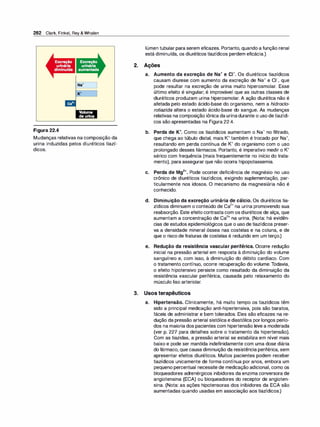 282 Clark, Finkel, Rey & Whalen
ca2•
Figura 22.4
Volume
de urina
Mudanças relativas na composição da
urina induzidas pelos diuréticos tiazí­
dicos.
2.
lúmen tubular para serem eficazes. Portanto, quando a função renal
está diminuída, os diuréticos tiazídicos perdem eficácia.)
Ações
a. Aumento da excreção de Na+ e c1-. Os diuréticos tiazídicos
causam diurese com aumento da excreção de Na+ e c1-, que
pode resultar na excreção de urina muito hiperosmolar. Esse
último efeito é singular; é improvável que as outras classes de
diuréticos produzam urina hiperosmolar. A ação diurética não é
afetada pelo estado ácido-base do organismo, nem a hidroc/o­
roti
azida altera o estado ácido-base do sangue. As mudanças
relativas na composição iônica da urinadurante o uso detiazídi­
cos são apresentadas na Figura 22.4.
b. Perda de K+. Como os tiazídicos aumentam o Na+ no filtrado,
que chega ao túbulo distal, mais K+ também é trocado por Na+,
resultando em perda contínua de K+ do organismo com o uso
prolongado desses fármacos. Portanto, é imperativo medir o K+
sérico com frequência (mais frequentemente no início do trata­
mento), para assegurar que não ocorra hipopotassemia.
c. Perda de Mg2+. Pode ocorrer deficiência de magnésio no uso
crônico de diuréticos tiazídicos, exigindo suplementação, par­
ticularmente nos idosos. O mecanismo da magnesiúria não é
conhecido.
d. Diminuição da excreção urinária de cálcio. Os diuréticos tia­
zídicos diminuem o conteúdo de Ca
2
+ na urina promovendo sua
reabsorção. Este efeito contrasta com os diuréticos de alça, que
aumentam a concentração de Ca
2
+ na urina. (Nota: há evidên­
cias de estudos epidemiológicos que o uso de tiazídicos preser­
va a densidade mineral óssea nas costelas e na coluna, e de
que o risco de fraturas de costelas é reduzido em um terço.)
e. Redução da resistência vascular periférica. Ocorre redução
inicial na pressão arterial em resposta à diminuição do volume
sanguíneo e, com isso, à diminuição do débito cardíaco. Com
o tratamento contínuo, ocorre recuperação do volume. Todavia,
o efeito hipotensivo persiste como resultado da diminuição da
resistência vascular periférica, causada pelo relaxamento do
músculo liso arteriolar.
3. Usos terapêuticos
a. Hipertensão. Clinicamente, há muito tempo os tiazídicos têm
sido a principal medicação anti-hipertensiva, pois são baratos,
fáceis de administrar e bem tolerados. Eles são eficazes na re­
dução da pressão arterial sistólica e diastólica por longos perío­
dos na maioria dos pacientes com hipertensão leve a moderada
(ver p. 227 para detalhes sobre o tratamento da hipertensão).
Com as tiazidas, a pressão arterial se estabiliza em nível mais
baixo e pode ser mantida indefinidamente com uma dose diária
do fármaco, que causa diminuição da resistência periférica, sem
apresentar efeitos diuréticos. Muitos pacientes podem receber
tiazídicos unicamente de forma contínua por anos, embora um
pequeno percentual necessite de medicação adicional, como os
bloqueadores adrenérgicos inibidores da enzima conversora de
angiotensina (ECA) ou bloqueadores do receptor de angioten­
sina. (Nota: as ações hipotensoras dos inibidores da ECA são
aumentadas quando usadas em associação aos tiazídicos.)
 