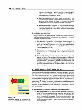 284 Clark, Finkel, Rey & Whalen
Na•
K•
Figura 22.6
Mudanças relativas na composição da
urina induzidas pelos diuréticos de alça.
tornar hiperglicêmicos e têm dificuldade de manter glicemia
adequada. Esse efeito se deve à dificuldade de liberação de in­
sulina e à captação tecidual de glicose.
g. Hiperlipemia. Os tiazídicos podem causar aumento de 5 a 15°
/
o
na concentração sérica de colesterol, bem como aumento de lipo­
proteínas séricas de baixa densidade. Os níveis lipídicos, todavia,
podem retornar ao normal com o tratamento de longo prazo.
h. Hipersensibilidade. Supressão da medula óssea, dermatite,
vasculite necrosante e nefrite intersticial são muito raras. lndiví­
-duos hipersensíveis às suitastambém podem ser alérgicos aos
diuréticos tiazídicos.
B. Análogos dos tiazídicos
Esses compostos são desprovidos de estrutura tiazídica, mas, como os
tiazídicos, apresentam grupo sulfonamídico não substituído e comparti­
lham seu mecanismo de ação.
1. Clortalidona. A clortalidona é um derivado não tiazídico que se
comporta farmacologicamente como a hidroclorotiazida. Ela apre­
senta duração de ação bastante longa e, por isso, frequentemente
é usada no tratamento da hipertensão. Ela é administrada uma vez
pordia para essa indicação.
2. Metolazona. A metolazona é mais potente do que os tiazídicos e,
diferente deles, causa excreção de Na+ na insuficiência renal avan­
çada.
3. lndapamida. A indapamida é um diurético não tiazídico lipossolú­
vel que apresenta duração de ação prolongada. Em doses baixas,
ela apresenta ação anti-hipertensiva significativa com efeitos diu­
réticos mínimos. A indapamida é biotransformada e excretada pelo
trato gastrintestinal e pelos rins. Ela é, por isso, menos propensa a
acumular-se em pacientes com insuficiência renal e pode ser útil no
tratamento desses pacientes.
V. DIURÉTICOS DE ALÇA OU POTENTES
Bumetanida, furosemida, torsemida e ácido etacrínico são quatro diuréticos
que apresentam sua ação principal no ramo ascendente da alça de Henle
(ver Figura 22.2). Comparados com todas as outras classes de diuréticos,
esses fármacos apresentam a maior eficácia na mobilização de Na+ e c1- do
organismo. Eles produzem abundante quantidade de urina. A furosemida é o
mais usado do grupo. O ácido etacrínico apresenta uma curva dose-resposta
mais íngreme do que a da furosemida, mas apresenta mais efeitos adversos
do que os observados com os outros diuréticos de alça, e, por isso, seu uso
é limitado. A bumetanida é muito mais potente que a furosemida, e seu uso
está aumentando.
A. Bumetanida, furosemida, torsemida e ácido etacrínico
1. Mecanismo de ação. Os diuréticos de alça inibem o cotransporte
de Na+/K+/2CI- na membrana luminal, na porção ascendente da alça
de Henle. Dessa forma, a reabsorção desses íons diminui (Figura
22.6). Os diuréticos de alça são os diuréticos mais eficazes, pois
sua porção ascendente é responsável pela reabsorção de 25 a 30°
/
o
do NaCI filtrado, e os locais a jusante não conseguem compensar o
aumento do Na+.
 