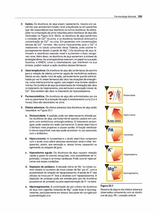 2. Ações. Os diuréticos de alça atuam rapidamente, mesmo em pa­
cientes que apresentam função renal prejudicada ou em pacientes
que não responderam aos tiazídicos ou outros diuréticos. As altera­
ções nacomposição da urina induzidas pelos diuréticos de alça são
mostradas na Figura 22.6. (Nota: os diuréticos de alça aumentam
o conteúdo de Ca
2
+ na urina, e os diuréticos tiazídicos diminuem a
concentração de Ca
2
+ na urina. Em pacientes com concentrações
séricas de Ca
2
+ normais, não ocorre hipocalcemia, pois o Ca
2
+ é
reabsorvido no túbulo contorcido distal. Todavia, pode ocorrer hi­
pomagnesemia devido à perda de Mg
2
+.) Os diuréticos de alça di­
minuem a resistência vascular renal e aumentam o fluxo sanguí­
neo renal. Além disso, os diuréticos de alça aumentam a síntese de
prostaglandinas.As prostaglandinas exercem um papel na suaação
diurética, e AINES, como a indometacina, que interferem na sua
síntese, podem reduzir a ação diurética desses fármacos.
3. Usos terapêuticos. Os diuréticos de alça são os fármacos de escolha
para a redução de edema pulmonar agudo da insuficiência cardíaca.
Devido ao seu rápido início de ação, particularmente quando adminis­
trados porvia IV, essesfármacos são úteis nas situações de emergên­
cia, como edema pulmonar agudo, que exigem uma diurese rápida e
intensa.Osdiuréticosde alça (acompanhados de hidratação) são úteis
notratamento da hipercalcemia, pois estimulam a excreçãotubular de
Ca
2
+. Eles também são úteis notratamento da hiperpotassemia.
4. Farmacocinética. Os diuréticos de alça são administrados por via
oral ou parenteral. Sua duração de ação é relativamente curta (2 a 4
horas). Eles são secretados na urina.
,,
?
•
Farmacologia Ilustrada 285
Ototoxicidade
5. Efeitos adversos. Os efeitos adversos dos diuréticos de alça estão
y
-=
=
=
=
�
resumidos na Figura 22.7.
a. Ototoxicidade. A audição pode ser adversamente afetada pe­
los diuréticos de alça, particularmente quando usados em con­
junto com antibióticos aminoglicosídeos. O tratamento prolon­
gado pode resultar em lesão permanente. O ácido etacrínico é
o fármaco mais propenso a causar surdez. A função vestibular
é menos suscetível, mas isso pode acontecer no uso associado
com o antibiótico.
b. Hiperuricemia. A furosemida e o ácido etacrínico competem
com o ácido úrico pelos sistemas secretores renal e biliar, blo­
queando, assim, sua secreção e, dessa forma, causando ou
agravando os ataques de gota.
e. Hipovolemia aguda. Os diuréticos de alça causam redução
rápida e grave do volume sanguíneo, com possibilidade de hi­
potensão, choque e arritmias cardíacas. Pode ocorrer hipercal­
cemia sob essas condições.
d. Depleção de potássio. A elevada oferta de Na+ no túbulo co­
letor resulta no aumento da troca tubular de Na+ por K+, com a
possibilidade de indução de hipopotassemia. A perda de K+ das
células na troca por H+ leva à alcalose com hipopotassemia. A
depleção de potássio pode ser evitada pelo uso de diuréticos
poupadores de potássio ou pela suplementação de K+ na dieta.
e. Hipomagnesemia. A combinação de uso crônico de diuréticos
de alça com ingestão reduzida de Mg
2
+ pode levar à hipomag­
nesemia, particularmente em idosos. Isso pode sercorrigido por
suplementação oral.
Hiperuricemia
Ácido úrico
Hipotensão
Hipopotassemia
Hipomagnesemia
Figura 22.7
Resumode alguns dos efeitos adversos
observados comumente com os diuréti­
cos de alça. PA = pressão arterial.
 