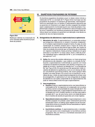 286 Clark, Finkel, Rey & Whalen
K•
Figura 22.8
Volume
deurina
Mudanças relativas na composição da
urina induzidas pelos diuréticos poupa­
dores de potássio.
VI. DIURÉTICOS POUPADORES DE POTÁSSIO
Os diuréticos poupadores de potássio atuam no túbulo coletor inibindo a
reabsorção de Na+ e a excreção de K+ (Figura 22.8). O principal uso dos
poupadores de potássio é no tratamento da hipertensão, mais frequente-
,
mente em associação com um tiazídico. E extremamente importante que
os pacientes em tratamento com algum diurético poupador de potássio
sejam cuidadosamente monitorados quanto aos níveis de potássio. A su­
plementação exógena de potássio normalmente é descontinuada quando
se inicia o tratamento com diuréticos poupadores de potássio. Estes diu­
réticos devem ser evitados em pacientes com disfunção renal devido ao
aumento do risco de hiperpotassemia.
A. Antagonistas de aldosterona: espironolactona e eplerenona
1. Mecanismo de ação. A espironolactona é um esteroide sintético
que antagoniza a aldosterona no receptor intracelular citoplasmáti­
co.O complexo espironolactona-receptoré inativo. Ou seja, ele evita
translocação do complexo receptor para o interior do núcleo das
células-alvo e por isso ele não pode se ligarao DNA. Isso resulta na
falha da produção de proteínas que normalmente são sintetizadas
em resposta à aldosterona. Essas proteínas mediadoras em geral
estimulam a troca Na+/K+ no túbulo coletor. Assim, a falta de proteí­
nas mediadoras evita a reabsorção de Na+ e, por consequência, a
secreção de K+ e H+.
2. Ações. Na maioria dos estados edematosos, os níveis sanguíneos
de aldosterona são elevados, o que colabora na retenção de Na+.
Quando a espironolactona é administrada ao paciente com níveis
circulantes de aldosterona elevados, esse diurético antagoniza a ati­
vidade do hormônio, resultando na retenção de K+ e na excreção de
Na+ (ver Figura 22.8). Em pacientes que não apresentam níveis cir­
culantes de aldosterona significativos, como os com doença de Addi­
son (insuficiência suprarrenal primária), não ocorre qualquer efeito
diurético com esse fármaco. Em comum com os tiazídicos e os diu­
réticos de alça, o efeito da espironolactonadepende da síntese renal
de prostaglandina. A eplerenona é um novo antagonista de receptor
de aldosterona com ações comparáveis às da espironolactona. Ela
pode ter menos efeitos endócrinos que a espironolactona.
3. Usos terapêuticos
a. Diurético. Embora a espironolactonatenha uma baixa eficácia na
mobilização de Na+ do organismo em comparação com os outros
diuréticos, elatema útil propriedade de causarretençãode K+. Em
decorrência dessa ação, a espironolactonafrequentemente é ad­
ministrada junto com o diurético tiazídico ou de alça, para evitar a
excreção de K+, que, de outra forma, ocorre com esses fármacos.
Ela é o diurético de escolha em pacientes com cirrose hepática.
b. Hiperaldosteronismo secundário. A espironolactonaé o único
diurético poupador de potássio usado rotineiramente de forma
isolada para induzir um balanço geral negativo de sal. Ela é par­
ticularmente eficazem situações clínicas associadas ao hiperal­
dosteronismo secundário.
c. Insuficiência cardíaca. A espironolactona evita o remodela­
mento que ocorre como compensação na insuficiência cardíaca
progressiva. Seu uso diminuiu a mortalidade associada com a
insuficiência cardíaca.
 