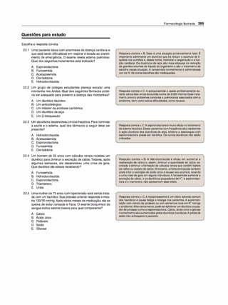 Questões para estudo
Escolha a resposta correta.
22.1 Uma paciente idosa com anamnese de doença cardíaca e
que está tendo dificuldade em respirar é levada ao atendi­
mento de emergência. O exame revela edema pulmonar.
Qual dos seguintes tratamentos está indicado?
A. Espironolactona
B. Furosemida
C. Acetazolamida
D. Clortalidona
E. Hidroclorotiazida
22.2 Um grupo de colegas estudantes planeja escalar uma
montanha nos Andes. Qual dos seguintes fármacos pode­
ria ser adequado para prevenir a doença das montanhas?
A. Um diurético tiazídico
B. Um anticolinérgico
C. Um inibidor da anidrase carbônica
D. Um diurético de alça
E. Um 13-bloqueador
22.3 Um alcoólatradesenvolveu cirrose hepática. Para controlar
a ascite e o edema, qual dos fármacos a seguir deve ser
prescrito?
A. Hidroclorotiazida
B. Acetazolamida
C. Espironolactona
D. Furosemida
E. Clortalidona
22.4 Um homem de 55 anos com cálculos renais recebeu um
diurético para diminuir a excreção de cálcio.Todavia, após
algumas semanas, ele desenvolveu uma crise de gota.
Que diurético ele estava recebendo?
A. Furosemida.
B. Hidroclorotiazida.
C. Espironolactona.
D. Triantereno.
E. Ureia.
22.5 Uma mulher de 75 anos com hipertensão está sendo trata­
da com um tiazídico. Sua pressão arterial responde e mos­
tra 120/76 mmHg. Após vários meses de medicação, elase
queixa de estar cansada e fraca. O exame bioquímico do
sangue indica valores baixos para qual componente?
A. Cálcio
B. Ácido úrico
C. Potássio
D. Sódio
E. Glicose
Farmacologia Ilustrada 289
Resposta correta = 8. Essa é uma situação potencialmente fatal. É
importante administrar um diurético que irá reduzir o acúmulo de lí­
quidos nos pulmões e, dessa forma, melhorar a oxigenação e a fun­
ção cardíaca. Os diuréticos de alça são mais eficazes na remoção
de grandes volumes de líquido do organismo e são o tratamento de
escolha nessa situação. A furosemida normalmente é administrada
porvia IV.As outras escolhas são inadequadas.
Resposta correta = C. A acetazolamida é usada profilaticamente du­
rante vários dias antes da subida acima de 3.000 metros. Esse trata­
mento previne problemas cerebrais e pulmonares associados com a
síndrome, bem como outras dificuldades, como náusea.
Respostacorreta= C.A espironolactonaé muitoeficaz notratamento
de edema hepático. Esses pacientes com frequência são resistentes
à ação diurética dos diuréticos de alça, embora a associação com
espironolactona possa ser benéfica. Os outros diuréticos não estão
indicados.
Resposta correta = 8. A hidroclorotiazida é eficaz em aumentar a
reabsorção de cálcio e, assim, diminuir a quantidade de cálcio ex­
cretada e diminuir a formação de cálculos renais que contêm fosfato
de cálcio ou oxalato de cálcio. Entretanto, a hidroclorotiazidatambém
pode inibir a excreção de ácido úrico e causar seu acúmulo, levando
a uma crise de gota em alguns indivíduos. A furosemida aumenta a
excreção de cálcio, e os diuréticos poupadores de K+, a espironolac­
tona e o triantereno, não apresentam esse efeito.
Resposta correta = C.A hipopotassemia é um efeito adverso comum
dos tiazídicos e causa fadiga e letargia nos pacientes. A suplemen­
tação com cloreto de potássio ou com alimentos ricos em K+ corrige
o problema. Alternativamente, pode-se adicionar um diurético poupa­
dorde potássio como a espironolactona. Cálcio, ácido úrico e glicose
normalmente sãoaumentados pelos diuréticos tiazídicos.A perda de
sódio não enfraquece o paciente.
 