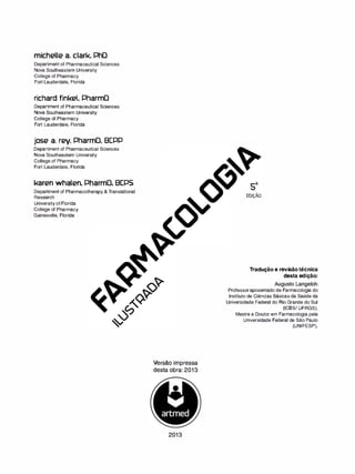michelle a. clark. PhD
Department of Pharmaceutical Sciences
Nova Southeastern University
College of Pharmacy
Fort Lauderdale, Florida
richard finkel. PharmD
Department of Pharmaceutical Sciences
Nova Southeastern University
College of Pharmacy
Fort Lauderdale, Florida
jose a. rey. PharmD. BCPP
Department of Pharmaceutical Sciences
Nova Southeastern University
College of Pharmacy
Fort Lauderdale, Florida
karen whalen. PharmD. BCPS
Department of Pharmacotherapy & Translational
Research
University of Florida
College of Pharmacy
Gainesville, Florida
Versão impressa
desta obra: 2013
2013
-
EDIÇAO
Tradução e revisão técnica
desta edição:
Augusto Langeloh
Professor aposentado de Farmacologia do
Instituto de Ciências Básicas da Saúde da
Universidade Federal do Rio Grande do Sul
(ICBS/ UFRGS).
Mestre e Doutor em Farmacologia pela
Universidade Federal de São Paulo
(UNIFESP).
 