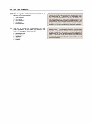 290 Clark, Finkel, Rey & Whalen
22.6 Qual dos seguintes diuréticos está contraindicado em um
paciente com hiperpotassemia?
A. Acetazolamida
B. Clorotiazida
e. Ácido etacrínico
D. Clortalidona
E. Espironolactona
22.7 Qual deve ser o tratamento inicial de escolha para lidar
com a hipertensão de uma mulher afro-americana com
história de gota e grave hipopotassemia?
A. Hidroclorotiazida
B. Espironolactona
C. Valsartano
D. Atenolol
E. Enalapril
Resposta correta = E.A espironolactona atua no túbulo coletor inibin­
do a reabsorção de Na• e a excreção de K•. É extremamente impor­
tante que os pacientes tratados com qualquer um dos diuréticos pou­
padores de potássiotenham seus níveis de potássio cuidadosamente
monitorados. A suplementação exógena de potássio em geral é sus­
pensa quando se inicia o tratamento com diurético poupador de po­
tássio e a espironolactona é contraindicada em pacientes com hiper­
potassemia. Os demais fármacos promovem a excreção de potássio.
Resposta correta = B. Pacientes afro-americanos com hipertensão
respondem mal aovalsartano, atenolol e enalapril. A hidroclortiazida
em geral é considerada o fármaco de primeira escolha. Contudo, já
que a paciente tem história de hipopotassemia e gota, a espirona­
lactona é o fármaco de escolha. Adicionalmente, o efeito hormonal
feminilizanteda espironolactona pode ser problemático para homens,
mas não em mulheres.
 