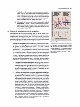infusão de um fármaco aumente concomitantemente a velo­
cidade com que uma determinada concentração plasmática
é alcançada, ele não interfere no tempo necessário para al­
cançar a concentração final de equilíbrio. Isto ocorre porque
a concentração de equilíbrio de um fármaco aumenta direta­
mente com a velocidade de infusão (ver Figura 1 .23).
3) Velocidade de declínio do fármaco quando a infusão é
interrompida. Quando a infusão é interrompida, a concen­
tração plasmática do fármaco diminui (se reduz) até zerar
com a mesmatrajetóriatemporal observada para alcançaro
equilíbrio (ver Figura 1 .24).
B. Regimes de dose fixa/intervalo de tempo fixo
A administração de um fármaco por doses fixas, em vez de infusão contí­
nua, com frequência é mais conveniente. Contudo, dosesfixas, administra­
das a intervalos de tempo também fixos, como com injeções IV múltiplas
ou administraçãooral múltipla, resultam em flutuaçõestempo-dependentes
nos níveis defármacocirculante, oquecontrasta com a ascensãocontínua
da concentração do fármaco observada na infusão contínua.
1. Injeções IV múltiplas. Quando um fármaco é administrado repeti­
damente a intervalos regulares, a concentração plasmática aumenta
até alcançar um estado de equilíbrio (Figura 1 .25). Como a maioria
dos fármacos é administrada a intervalos mais curtos do que cinco
meias-vidas e é eliminada exponencialmente com o tempo, algum
fármaco da primeira dose permanece no organismo no momento
em que a segunda dose é administrada, algum fármaco da segunda
dose permanece no momento da terceira dose, e assim por diante.
Portanto, ofármaco acumula até que, dentro do intervalo de tempo, a
velocidade de perda do fármaco (conduzida pela elevada concentra­
ção plasmática) equilibra exatamente a velocidade de administração
do fármaco- isto é, até que um estado de equilíbrio seja alcançado.
a. Efeitos da frequência de dosagem. A concentração plasmáti­
ca do fármaco oscila em torno de uma média. Doses menores e
intervalos mais curtos diminuem a amplitude das ondas de con­
centração do fármaco. Contudo, a concentração de equilíbrio do
fármaco e avelocidade na qual o equilíbrio é alcançado não são
afetadas pela frequência de dosagem.
b. Exemplos de obtenção de equilíbrio usando diferentes regi­
mes de dosagens. A curva B da Figura 1 .25 mostra a quantida­
de de fármaco no organismo quando 1 g é administrado porvia
IV para um paciente, e a dose é repetida a intervalos de tempo
que correspondem à meia-vida do fármaco. Ao final do primeiro
período de dosagem, permanece 0,5 unidade de fármaco da
primeira dose quando a segundaé administrada. Ao final do se­
gundo intervalo de dosagem, 0,75 unidade continuará presente
quando a terceira dose for administrada. A quantidade mínima
de fármaco durante o intervalo de dosagem aumenta progres­
sivamente e se aproxima do valor de 1 unidade, enquanto o va­
lor máximo alcança progressivamente 2 unidades logo após a
administração. Por isso, no estado de equilíbrio, 1 unidade de
fármaco é perdida durante o intervalo de dosagem, o que coin­
cide exatamente com a quantidade de fármaco que está sen­
do administrada; ou seja, a velocidade de fármaco "entrando" é
igual a que está "saindo". Como na infusão IV, 90°
/
o do valor de
equilíbrio é alcançado em 3,3 vezes ty2•
Farmacologia Ilustrada 21
íii' Injeção de duas
.!!! unidades do
...
·� fármaco uma
€ 3 vez ao dia
j �
'2 2
:::i
-
o
E
cn
·-
e
ei 1
o
o
e
Injeção de uma
unidade do
fármaco duas
vezes ao dia
o
(J
Ili
E O
Infusão contínuade duas
--unidades defármaco ao dia
...
•as
-
-! 1 1
GI
1 1
'ti
Ili
'ti
l
·
-
-
e
Ili
o
:::i
1 1 1 1 1 1
1 1 1 1 1 1
t t t
1 1 1
1 2 3
o Dias
i = Injeção rápida dofármaco
Figura 1 .25
Concentração plasmática prevista para
um fármaco administrado por infusão
(A), duas injeções diárias (8) ou uma
injeção diária (C). O modelo considera
a rápida homogeneização em um com­
partimento corporal simples e uma tMi
de 1 2 horas.
 