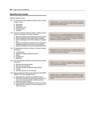 300 Clark, Finkel, Rey & Whalen
Questões para estudo
Escolha a resposta correta.
23.1 Os sintomas de hipertireoidismo incluem todos os citados
a seguir, exceto:
A. Taquicardia
B. Nervosismo
C. Intolerância ao frio
D. Emagrecimento
E. Tremores
23.2 Qual das alternativas descreve melhor o efeito do propil­
tiouracil na produção do hormônio tireóideo?
A. Bloqueia a liberação de hormônio liberadordetirotropina.
B. Inibe a captação de iodeto pelas células tireóideas.
C. Previne a liberação de hormônio tireóideo datiroglobu­
lina.
D. Bloqueiaa iodinação e o acoplamento das tirosinas em
tireoglobulina para formar os hormônios tireóideos.
E. Bloqueia a liberação do hormônio da glândula tireoide.
23.3 O hipertireoidismo pode ser tratado com todos os seguin­
tes, exceto:
A. Tri-iodotironina.
B. Remoção cirúrgica da glândula tireoide.
C. Iodeto.
D. Propiltiouracil.
E. Metimazol.
23.4 Qual dos seguintes hormônios é não peptídico permitindo
o uso oral?
A. Hormônio adrenocorticotrófico
B. Hormônio do crescimento
C. Hormônio liberagor de gonadotrofinas (GnRH)
D. Tiroxina
E. Hormônio liberador de corticotropina
23.5 Qual dos seguintes fármacos está relacionado INCORRE­
TAMENTE com sua indicação clínica?
A. Desmopressina: tratamento do diabetes insípido.
B. Octreotida: tratamento da diarreia associada com tu-
mores secretores de peptídeo intestinal vasoativo.
C. Ocitocina: indução do parto.
D. hCG: tratamento da infertilidade no homem e na mulher.
E. Pegvisomanto: tratamento da baixa estatura no ho­
mem e na mulher.
Respostacorreta = C. O indivíduo com hipertireoidismo comfrequên­
cia experimenta excessiva produção de calor. As outras opções são
todas sintomas de hipertireoidismo.
Resposta correta = D. O propiltiouracil bloqueia a síntese de hormô­
nios tireóideos, mas não afeta a captação de iodeto, a clivagem pro­
teolítica da tiroglobulina ou a liberação dos hormônios da glândula
tireoide. Os hormônios tireóideos inibem a secreção do hormônio
estimulante da tireoide da hipófise anterior.
Resposta correta = A. A tri-iodotironina é um hormônio tireóideo que
é produzido em excesso no hipertireoidismo. As demais opções são
tratamentos contra o hipertireoidismo.
Respostacorreta = D. Embora atiroxinaseja derivadado aminoácido
tirosina, ela não é um peptídeo e é estável no estômago ácido. As
demais opções são inadequadas.
Resposta correta = E. O pegvisomanto é um antagonista nos recep­
tores do hormônio do crescimento e usado para tratar acromegalia.
As demais opções estão relacionadas corretamente com seus usos
clínicos.
 