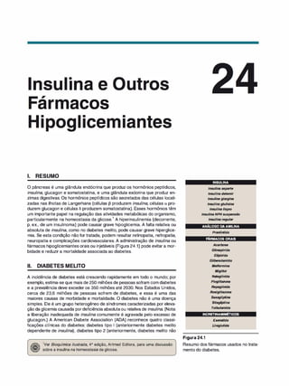 •
nsu 1 na e
,
ar acos
• •
1 ice
1. RESUMO
O pâncreas é uma glândula endócrina que produz os hormônios peptídicos,
insulina, glucagon e somatostatina, e uma glândula exócrina que produz en­
zimas digestivas. Os hormônios peptídicos são secretados das células locali­
zadas nas ilhotas de Langerhans (células 13 produzem insulina, células o. pro­
duzem glucagon e células S produzem somatostatina). Esses hormônios têm
um importante papel na regulação das atividades metabólicas do organismo,
particularmente na homeostasia da glicose.
1
A hiperinsulinemia (decorrente,
p. ex., de um insulinoma) pode causar grave hipoglicemia. A falta relativa ou
absoluta de insulina, como no diabetes melito, pode causar grave hiperglice­
mia. Se esta condição não for tratada, podem resultar retinopatia, nefropatia,
neuropatia e complicações cardiovasculares. A administração de insulina ou
fármacos hipoglicemiantes orais ou injetáveis (Figura 24.1) pode evitar a mor­
bidade e reduzir a mortalidade associada ao diabetes.
li. DIABETES MELITO
A incidência de diabetes está crescendo rapidamente em todo o mundo; por
exemplo, estima-se que mais de 250 milhões de pessoas sofram com diabetes
e a prevalência deve exceder os 350 milhões até 2030. Nos Estados Unidos,
cerca de 23,6 milhões de pessoas sofrem de diabetes, e essa é uma das
maiores causas de morbidade e mortalidade. O diabetes não é uma doença
simples. Ele é um grupo heterogêneo de síndromes caracterizadas por eleva­
ção da glicemia causada pordeficiência absolutaou relativa de insulina. (Nota:
a liberação inadequada de insulina comumente é agravada pelo excesso de
glucagon.) A American Diabete Association (ADA) reconhece quatro classi­
ficações clínicas do diabetes: diabetes tipo 1 (anteriormente diabetes melito
dependente de insulina), diabetes tipo 2 (anteriormente, diabetes melito não
�
1Ver Bioquímica ilustrada, 4ª edição, Artmed Editora, para uma discussão
� sobre a insulina na homeostasia da glicose.
INSULINA
Insulina asparte
Insulina detemir
Insulina glargina
Insulina glulisina
Insulina lispro
Insulina NPH suspensão
Insulina regular
. ANÁLOGODA AMILINA
Pranlintida
FÁRMACOSORAIS
Acarbose
Glimepirida
Gli
pizida
Glibenclamida
Metformina
Miglitol
Nateglinida
Pioglitazona
Repaglinida
Rosiglitazona
Saxagliptina
Sitagli
ptina
Tolbutamida
INCRETINAMIMÉTICOS
Figura 24.1
Exenatida
Liraglutida
Resumo dos fármacos usados no trata­
mento do diabetes.
 