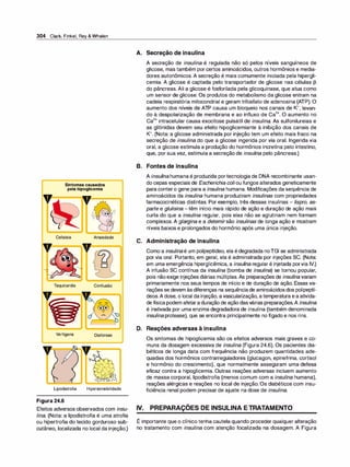 304 Clark,Finkel,Rey& Whalen
,,
Sintomascausados
pelahipoglicemia
Cefaleia
Taquicardia
Ansiedade
D
Confusão
- -
Vertigens Diaforese
Lipodistrofia Hipersensibilidade
Figura 24.6
Efeitos adversos observados com insu­
lina. (Nota: a lipodistrofia é uma atrofia
ou hipertrofia do tecido gorduroso sub­
cutâneo, localizada no local da injeção.)
A. Secreção de insulina
A secreção de insulina é regulada não só pelos níveis sanguíneos de
glicose, mas também porcertos aminoácidos, outros hormônios e media­
dores autonômicos. A secreção é mais comumente iniciada pela hipergli­
cemia. A glicose é captada pelo transportador de glicose nas células �
do pâncreas. Ali a glicose é fosforilada pela glicoquinase, que atua como
um sensor de glicose. Os produtos do metabolismo da glicose entram na
cadeia respiratória mitocondrial e geram trifosfato de adenosina (ATP). O
aumento dos níveis de ATP causa um bloqueio nos canais de K+, levan­
do à despolarização de membrana e ao influxo de Ca
2
+. O aumento no
Ca
2
+ intracelular causa exocitose pulsátil de insulina. As sulfonilureias e
as glitinidas devem seu efeito hipoglicemiante à inibição dos canais de
K+. (Nota: a glicose administrada por injeção tem um efeito mais fraco na
secreção de insulina do que a glicose ingerida por via oral. Ingerida via
oral, a glicose estimula a produção do hormônios incretina pelo intestino,
que, por sua vez, estimula a secreção de insuli
na pelo pâncreas.)
B. Fontes de insulina
A insuli
na humana é produzida portecnologia de DNA recombinante usan­
do cepas especiais de Escherichia coliou fungos alterados geneticamente
para contero gene para a insulina humana. Modificações da sequência de