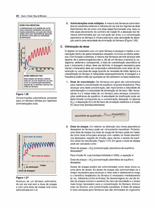 22 Clark, Finkel, Rey &Whalen
DOSEFIXAREPETIDA
A administração oral repetida de umfár­
maco resultaem oscilações nas concen­
trações plasmáticas, as quaissão influen­
ciadastanto pela velocidadede absorção
dofármaco como pelasuavelocidade
deeliminação.
8
ca
e
:!!! �
2,0
o Ul
"O ·!
B·e 1,5
·- -
;; :s
E ..
= :1,0
ã.-8
o m
•ca :szo 5
()< e ,
ca ::::i
.::: -
i
u
e
o
o
20 30 40 50 60 70
Tempo (h)
DOSESIMPLESFIXA
Dosesimples dofármaco adminis­
trada porvia oral resultaem um pico
único na concentração plasmática,
seguido de um declínio contínuo nos
níveis do fármaco.
Figura 1 .26
Concentrações plasmáticas previstas
para um fármaco obtidas por repetidas
administrações orais.
ftl
5 Comdosedeataque
m
-
D.
o
e
o
fil
E
:e
.g
o
1111
()o
f!
-
i
u
e
o
o
'Semdosedeataque
Tempo
ti;deeliminação
Iníciodadosagem
Figura 1 .27
Acúmulo de um fármaco administra­
do por via oral sem a dose de ataque
e com uma dose de ataque oral única
administrada em t=O.
2. Administrações orais múltiplas. A maioria dos fármacos administra­
dos em pacientes externos é indicada porvia oral em regimes de dose
fixa/intervalo fixo tal como uma dose específica tomada uma, duas ou
três vezes diariamente. Ao contrário da injeção IV, a absorção dos fár­
macos administrados por via oral pode ser lenta, e a concentração
plasmática do fármaco é influenciada tanto pela velocidade de absor­
ção quanto pela velocidade de eliminação do fármaco (Figura 1 .26).
C. Otimização da dose
O objetivo do tratamento com um certo fármaco é alcançar e manter a con­
centração dentro da janela terapêutica enquanto minimiza os efeitos adver­
sos. Com titulaçãocuidadosa, a maioria dos fármacos permite alcançareste
objetivo. Se a janela terapêutica (ver p. 35) de um fármaco é estreita (p. ex.,
digoxina, v
arf
arina e ciclosporina), a faixa de concentração plasmática na
qual o tratamento é eficaz deve ser definida. A dosagem necessária para
mantero tratamento deve sercomputada e administrada como dose de ma­
nutenção ou uma dose de carga (quando se necessita de efeito rápido) e a
concentração do fármaco é mensurada subsequentemente. A dosagem e a
frequência podem entãoserajustadas se nãoestiverem nafaixaterapêutica.
1. Dose de manutenção. Os fármacos em geral são administrados
para mantera concentração de equilíbrio najanela terapêutica. Para
alcançar uma dada concentração, são importantes a velocidade de
administração e a velocidade de eliminação do fármaco. São neces­
sárias 4 a 5 meias-vidas de um fármaco para alcançar concentra­
ções sistêmicas de equilíbrio. A velocidade de dosificação pode ser
determinada conhecendo-se a concentração desejada no plasma
(Cp), a depuração (CL) dofármaco da circulação sistêmica e a fração
(F) absorvida (biodisponibilidade).
Velocidade de dosificação = (Cpiasma desejada)(CL)
F
2. Dose de ataque. Um retardo na obtenção dos níveis plasmáticos
desejados do fármaco pode ser clinicamente inaceitável. Portanto,
uma dose de ataque (ou dose de carga) do fármaco pode ser injeta­
da como dose única para alcançar com rapidez os níveis plasmáti­
cos desejados, seguido de infusão, para manter o estado de equilí­
brio (dose de manutenção, Figura 1 .27). Em geral, a dose de ataque
pode ser calculada como:
Dose de ataque = (Vd) (concentração plasmática de equilíbrio
desejada)/F
Para infusão IV, cuja biodisponibilidade é 100°
/
o, a equação é:
Dose de ataque = (Vd) (concentração plasmática de equilíbrio
desejada)
Doses de ataque podem ser administradas como dose única ou
uma série de doses. As doses de ataque são administradas se o
tempo necessário para alcançar a meia-vida é relativamente longo
e o benefício terapêutico do fármaco é necessário imediatamente
(p. ex., lidocaína contra arritmias). As desvantagens ao uso de do­
ses de ataque incluem o aumento do risco de toxicidade e o tempo
mais longo necessário para a concentração do fármaco diminuir
caso se alcance uma concentração excessiva. A dose de ataque
é mais vantajosa para fármacos que são eliminados do organismo
 