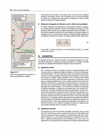 32 Clark, Finkel, Rey &Whalen
O agonista total provoca
a ativação total do receptor
nas concentrações
elevadas do fármaco.
A ligação do agonista parcial
resulta na ativação de menos
de 100'Y
o, mesmo em concen­
trações muito elevadas.
100
...
s 75
8
I!!
o
"O
Agonistaparcial
.g 50
�
·
-
>
·-
êt
25
Logdaconcentraçãodofármaco
O agonista inverso provoca
uma resposta aquém da linha
de base mensurada na
ausência de fármaco.
Neste exemplo, cerca de 12% dos
receptores têm atividade
constitutiva na ausência do
agonista.
Figura 2.10
Efeitos dos agonistas total, parcial e in­
verso na atividade do receptor.
do fármaco ao seu receptor inicia eventos que, no final, levam à resposta
biológica mensurável. Assim, não é surpresa que as curvas mostradas
na Figura 2.9 e aquelas que representam a relação entre dose e efeito
(vistas na Figura 2.7) sejam similares.
C. Relações da ligação do fármaco com o efeito farmacológico
O modelo matemático que descreve a concentração dofármaco e a ligação
ao receptor pode ser aplicado à dose (concentração do fármaco) e à res­
posta (ou efeito), desde que as seguintes premissas sejam atendidas: 1) o
tamanho da resposta é proporcional à quantidade de receptores ligados ou
ocupados; 2) o Emáx ocorre quando todos os receptores estão ocupados; e
3) a ligação dofármaco ao receptor não exibe cooperatividade. Nesse caso,
[E]
[Emáx1
[D]
- -
�
-
Kd + [D]
(2)
em que [E] = o efeito do fármaco na concentração [D] e [Emáxl = o efeito
máximo do fármaco.
IV. AGONISTAS
Um agonista se liga ao receptor e produz uma resposta biológica. Um ago­
nista pode mimetizar a resposta do ligante endógeno no receptor ou pode
provocar uma resposta diferente deste receptor e seu mecanismo.
A. Agonistas totais
Se um fármaco se liga a um receptor e produz a resposta biológica máxi­
ma que mimetiza a resposta do ligante endógeno, ele é denominado ago­
nista total (Figura 2.1 O). Os receptores existem nos estados conformacio­
nais ativo e inativoque estão em equilíbrio reversível entre si. Os fármacos
que ocupam o receptor podem estabilizá-lo em um determinado estado
conformacional. Assim, outra definição de agonista é um fármaco que se
liga ao receptor estabilizando-o no seu estado conformacional ativo. Por
exemplo, a fenilefrina é um agonista nos adrenoceptores a, porque provo­
ca efeitos que se assemelham à ação do ligante endógeno norepinefrina.
Após ligar-se ao adrenoceptor a, na membrana do músculo liso vascular,
a fenilefrina estabiliza o receptor em seu estado ativo. Isso mobiliza Ca
2
+
intracelular, causando interação dos filamentos de actina e miosina. O en­
curtamento das células musculares diminui o diâmetrodas arteríolas, cau­
sando um aumento na resistência ao fluxo sanguíneo, através dos vasos.
A pressão arterial aumenta para manter esse fluxo. Como esta descrição
breve ilustra, um agonista pode tervários efeitos que podem ser medidos,
incluindo ações em moléculas intracelulares, em células, em tecidos e no
organismo inteiro. Todas essas ações são atribuídas à interação da mo­
lécula do fármaco com a molécula receptora. Em geral, um agonista total
tem elevada afinidade pelo seu receptor e boa eficácia.
B. Agonistas parciais
Os agonistas parciais têm eficácia (atividade intrínseca) maior do que
zero, mas menordo que a de um agonistatotal (Figura 2.10). Mesmo que
todos os receptores sejam ocupados, os agonistas parciais não conse­
guem produzir um Emáx da mesma amplitude de um agonista total. Entre­
tanto, o agonista parcial pode ter uma afinidade que é maior, menor ou
equivalente à do agonistatotal. A característicasingular dessesfármacos
 