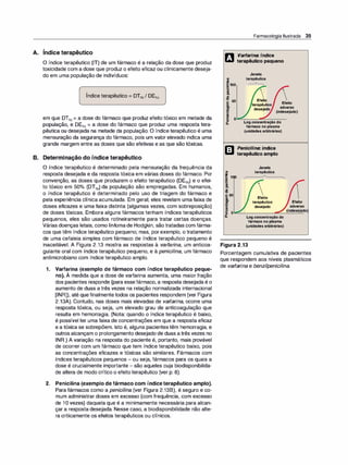 ,
A. lndice terapêutico
O índice terapêutico (IT) de um fármaco é a relação da dose que produz
toxicidade com a dose que produz o efeito eficaz ou clinicamente deseja­
do em uma população de indivíduos:
Índice terapêutico = DT50 1 DE50
em que DT50 = a dose do fármaco que produz efeito tóxico em metade da
população, e DE50 = a dose do fármaco que produz uma resposta tera­
pêutica ou desejada na metade da população. O índice terapêutico é uma
mensuração da segurança do fármaco, pois um valor elevado indica uma
grande margem entre as doses que são efetivas e as que são tóxicas.
B. Determinação do índice terapêutico
O índice terapêutico é determinado pela mensuração da frequência da
resposta desejada e da resposta tóxica em várias doses do fármaco. Por
convenção, as doses que produzem o efeito terapêutico (DE50) e o efei­
to tóxico em 50°
/
o (DT50) da população são empregadas. Em humanos,
o índice terapêutico é determinado pelo uso de triagem do fármaco e
pela experiência clínica acumulada. Em geral, eles revelam uma faixa de
doses eficazes e uma faixa distinta (algumas vezes, com sobreposição)
de doses tóxicas. Embora alguns fármacos tenham índices terapêuticos
pequenos, eles são usados rotineiramente para tratar certas doenças.
Várias doenças letais, como linfomade Hodgkin, são tratadas com fárma­
cos que têm índice terapêutico pequeno; mas, porexemplo, o tratamento
de uma cefaleia simples com fármaco de índice terapêutico pequeno é
inaceitável. A Figura 2.13 mostra as respostas à varfari
na, um anticoa­
gulante oral com índice terapêutico pequeno, e à penicilina, um fármaco
antimicrobiano com índice terapêutico amplo.
1. Varfarina (exemplo de fármaco com índice terapêutico peque­
no). À medida que a dose de varfarina aumenta, uma maior fração
dos pacientes responde (para essefármaco, a resposta desejada é o
aumento de duas a três vezes na relação normalizada internacional
[INR]), até quefinalmente todos os pacientes respondem (ver Figura
2.13A). Contudo, nas doses mais elevadas de varfarina, ocorre uma
resposta tóxica, ou seja, um elevado grau de anticoagulação que
resulta em hemorragia. (Nota: quando o índice terapêutico é baixo,
é possível ter uma faixa de concentrações em que a resposta eficaz
e a tóxica se sobrepõem. Isto é, alguns pacientes têm hemorragia, e
outros alcançam o prolongamento desejado de duas a três vezes no
INR.) A variação na resposta do paciente é, portanto, mais provável
de ocorrer com um fármaco que tem índice terapêutico baixo, pois
as concentrações eficazes e tóxicas são similares. Fármacos com
índices terapêuticos pequenos - ou seja, fármacos para os quais a
dose é crucialmente importante - são aqueles cuja biodisponibilida­
de altera de modo crítico o efeito terapêutico (ver p. 8).
2. Penicilina (exemplo de fármaco com índice terapêutico amplo).
Para fármacos como a penicilina (ver Figura 2.138), é seguro e co­
mum administrar doses em excesso (com frequência, com excesso
de 1O vezes) daquela que é a minimamente necessária para alcan­
çar a resposta desejada. Nesse caso, a biodisponibilidade não alte­
ra criticamente os efeitos terapêuticos ou clínicos.
cn
J!!
ii100
·
-
u
!
CP
Farmacologia Ilustrada 35
Varfarina: índice
terapêutico pequeno
Janela
terapêutica
,---A--..
'O
50 Efe�o
E terapêutico Efeito
& desej�do adverso
� 1
(indesejado)
� º �
�
�
----
�
�
�
�
o
a.
cn
� 100
CP
'ij
li
-8
E50
i
e
B
ê5 o
a.
Logconcentraçãodo
fármaconoplasma
(unidadesarbitrárias)
Penicilina: índice
terapêutico amplo
Janela
terapêutica
Efeito
terapêutico Efeito
desejado adverso
Logconcentraçãodo
fármaconoplasma
(unidadesarbitrárias)
(indesejado
Figura 2.13
Porcentagem cumulativa de pacientes
que respondem aos níveis plasmáticos
de varfarina e benzi/penicilina.
 