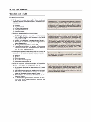 36 Clark, Finkel, Rey &Whalen
Questões para estudo
Escolha a resposta correta.
2.1 O fármaco X provoca uma contração máxima do músculo
cardíaco de modo similar à epinefrina. O fármaco X é con­
siderado um:
A. Agonista
B. Agonista parcial
C. Antagonista competitivo
D. Antagonista irreversível
E. Agonista inverso
2.2 Qual das seguintes afirmativas está correta?
A. Se 1O mg do fármaco A produzem a mesma resposta
que 100 mg do fármaco B, o fármaco A é mais eficaz
do que o fármaco B.
B. Quanto maior a eficácia, maior a potência do fármaco.
C. Na seleção de um fármaco, a potência em geral é mais
útil do que a eficácia.
D. O antagonismo competitivo aumenta a DE50•
E. Variações na resposta a um fármaco entre pessoas
diferentes ocorrem mais provavelmente com fármacos
que têm índice terapêutico amplo.
2.3 As variações na sensibilidade da população ao aumento de
doses de um fármaco devem ser estimadas por meio de:
A. Eficácia
B. Potência
c. Índice terapêutico
D. Curva dose-resposta gradual
E. Curva dose-resposta quanta!
2.4 Qual das seguintes afirmativas descreve de forma mais
precisa o sistema que tem receptores de reserva?
A. O número de receptores de reserva determina o efeito
, .
maxrmo.
B. Os receptores de reserva são sequestrados no citosol.
C. Uma simples interação fármaco-receptor resulta na ati­
vação de vários elementos da resposta celular.
D. Os receptores de reserva são ativos mesmo na pre­
sença do agonista.
E. A afinidade dos agonistas pelos receptores de reser­
va é menor do que sua afinidade pelos receptores que
não são de reserva.
Resposta correta = A. Um agonista mimetiza as ações do ligante en­
dógeno. Um agonistaparcial só produz um efeito parcial. Um antago­
nista bloquearia ou diminuiria os efeitos de um agonista endógeno
produzindo um efeitoopostoàquele do ligante endógeno. Um agonis­
ta inverso reverte a atividade constitutiva dos receptores e exerce um
efeitofarmacológico oposto do agonista.
Resposta correta = D. Na presença de um antagonista competitivo, é
necessária uma maior concentração de fármaco para provocar uma
determinada resposta. A eficácia e a potência podem variar inde­
pendentemente e, com frequência, a resposta máxima obtida é mais
importante do que a quantidade de fármaco necessária para obtê­
·la. Por exemplo, na alternativa A, não foi dada nenhuma informação
sobrea eficácia do fármacoA;assim, só pode-sedizerque o fármaco
A é mais potente do que o B. A variabilidade entre os pacientes na
farmacocinética de um fármacoé mais importanteclinicamente quan­
do a dose eficaz e a tóxica não são muito diferentes, como é o caso
de um fármaco que tem índice terapêutico pequeno.
Resposta correta = E. Somente curvas dose-resposta quantais dão
informações sobre diferenças na sensibilidade de indivíduos ao au­
mentode doses de um fármaco.
Resposta correta = C. Uma explicação para a existência de recepto­
res de reserva é que qualquer ligação agonista-receptor pode levarà
ativação de vários elementos de resposta celular. Assim, só uma pe­
quena fração do total de receptores precisa ser ativada para obter a
resposta celular máxima.As outras opções não descrevem sistemas
receptores de reserva em precisão.
 
