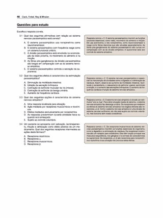 46 Clark, Finkel, Rey &Whalen
Questões para estudo
Escolha a resposta correta.
3.1 Qual das seguintes afirmativas com relação ao sistema
nervoso parassimpático está correta?
A. O sistema parassimpático usa norepinefrina como
neurotransmissor.
B. O sistema parassimpático com frequência reage como
um sistema funcional unitário.
C. A divisão parassimpática está envolvida na acomoda­
ção da visão próxima, no movimento do alimento e na
micção.
D. As fibras pós-ganglionares da divisão parassimpática
são longas em comparação com as do sistema nervo­
so simpático.
E. O sistema parassimpático controla a secreção da su­
prarrenal.
3.2 Qual dos seguintes efeitos é característico da estimulação
parassimpática?
A. Diminuição da motilidade intestinal.
B. Inibição da secreção brônquica.
C. Contração do esfíncter muscular da íris (miose).
D. Contração do esfíncter da bexiga urinária.
E. Aumento da frequência cardíaca.
3.3 Qual das seguintes opções é característica do sistema
nervoso simpático?
A. Uma resposta localizada para ativação.
B. Ação mediada por receptores muscarínicos e nicotíni­
cos.
C. Efeitos mediados exclusivamente por norepinefrina
D. As respostas predominam durante atividade física ou
quando se é ameaçado.
E. Sujeito ao controle voluntário.
3.4 Um paciente se apresenta com salivação, lacrimejamen­
to, micção e defecação como efeito adverso de um me­
dicamento. Qual dos seguintes receptores intermedeia as
ações deste fármaco?
A. Receptores nicotínicos.
B. Receptores a.
C. Receptores muscarínicos.
D. Receptores 13.
Resposta correta = C. O sistema parassimpático mantém as funções
corporais essenciais, como visão, movimento do alimento e micção.
Ele usa acetilcolina, e não norepinefrina, como neurotransmissor e
reage como fibras discretas que são ativadas separadamente. As
fibras pós-ganglionares do sistema parassimpático são curtas em
comparação com as da divisão simpática. A suprarrenal está sob
controle do sistema simpático.
Resposta correta = C. O sistema nervoso parassimpático é essen­
cial namanutenção de atividades como a digestão e a eliminaçãode
resíduos. Assim, observa-se aumento da motilidade intestinal, facili­
tando o peristaltismo, o relaxamento do esfíncter vesical, permitindo
a micção, e o aumento das secreções brônquicas. O aumento dafre­
quência cardíacaé função do sistema nervoso simpático.
Respostacorreta = D. O sistemanervoso simpáticoé ativado porestí­
mulos"lute ou fuja". Paraobterativação rápida do sistema, o sistema
nervososimpáticofaz descarga unitária. Os receptores que medeiam
os efeitos do sistema nervoso simpático nos órgãos efetores são re­
ceptores tt e �- Como o sistema nervoso simpático é uma divisão do
sistema nervoso autônomo, ele não está sujeito ao controle voluntá­
rio, mas funciona sem nossa consciência.
Resposta correta = C. Os receptores muscarínicos do sistema ner­
voso parassimpático mantêm as funções essenciais do organismo,
como a digestão e a eliminação de resíduos. Os receptores nicotíni­
cos são um receptor para acetilcolina. Eles têm função principal nos
músculos esqueléticos, nos gânglios e na síntese de catecolaminas
na suprarrenal. Os receptores tt e � são receptores para norepinefri­
na e epinefrina e sua ativação não provoca estes efeitos.
 