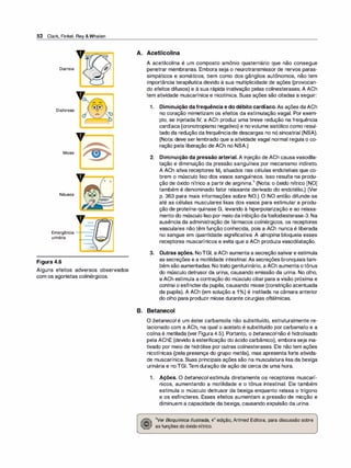 52 Clark, Finkel, Rey &Whalen
Diarreia
Diaforese
Miose
Náusea
- -
v=�
Emergência --­
urinária
Figura 4.6
Alguns efeitos adversos observados
com os agonistas colinérgicos.
A. Acetilcolina
A acetilcolina é um composto amônia quaternário que não consegue
penetrar membranas. Embora seja o neurotransmissor de nervos paras­
simpáticos e somáticos, bem como dos gânglios autônomos, não tem
importância terapêutica devido à sua multiplicidade de ações (provocan­
do efeitos difusos) e à sua rápida inativação pelas colinesterases. A ACh
tem atividade muscarínica e nicotínica. Suas ações são citadas a seguir:
1. Diminuição da frequência e do débito cardíaco. As ações daACh
no coração mimetizam os efeitos da estimulação vagai. Por exem­
plo, se injetada IV, a ACh produz uma breve redução na frequência
cardíaca (cronotropismo negativo) e novolume sistólico como resul­
tado da redução dafrequênciade descargas no nó sinoatrial (NSA).
(Nota: deve ser lembrado que a atividade vagai normal regula o co­
ração pela liberação de ACh no NSA.)
2. Diminuição da pressão arterial. A injeção de ACh causavasodila­
tação e diminuição da pressão sanguínea por mecanismo indireto.
A ACh ativa receptores M3 situados nas células endoteliais que co­
brem o músculo liso dos vasos sanguíneos. Isso resulta na produ­
ção de óxido nítrico a partir de arginina.
3
(Nota: o óxido nítrico [NO]
também é denominado fator relaxante derivado do endotélio.) (Ver
p. 363 para mais informações sobre NO.) O NO então difunde-se
até as células musculares lisas dos vasos para estimular a produ­
ção de proteína-quinase G, levando à hiperpolarização e ao relaxa­
mento do músculo liso por meio da inibição dafosfodiesterase-3. Na
ausência da administração de fármacos colinérgicos, os receptores
vasculares não têm função conhecida, pois a ACh nunca é liberada
no sangue em quantidade significativa. A atropina bloqueia esses
receptores muscarínicos e evita que a ACh produza vasodilatação.
3. Outras ações. NoTGI, aACh aumenta a secreção salivare estimula
as secreções e a motilidade intestinal. As secreções bronquiais tam­
bém são aumentadas. Notrato geniturinário, a ACh aumenta otônus
do músculo detrusor da urina, causando emissão da urina. No olho,
a ACh estimula a contração do músculo ciliar para a visão próxima e
contrai o esfíncterda pupila, causando miose (constrição acentuada
da pupila). A ACh (em solução a 1°
/
o) é instilada na câmara anterior
do olho para produzir miose durante cirurgias oftálmicas.
B. Betanecol
O betanecol é um éster carbamoila não substituído, estruturalmente re­
lacionado com a ACh, na qual o acetato é substituído por carbamato e a
colina é metilada (ver Figura 4.5). Portanto, o betanecolnão é hidrolisado
pela AChE (devido à esterificação do ácido carbâmico), embora seja ina­
tivado por meio de hidrólise por outras colinesterases. Ele não tem ações
nicotínicas (pela presença do grupo metila), mas apresenta forte ativida­
de muscarínica. Suas principais ações são na musculatura lisa da bexiga
urinária e noTGI.Tem duração de ação de cerca de uma hora.
1. Ações. O betanecol estimula diretamente os receptores muscarí­
nicos, aumentando a motilidade e o tônus intestinal. Ele também
estimula o músculo detrusor da bexiga enquanto relaxa o trígono
e os esfíncteres. Esses efeitos aumentam a pressão de micção e
diminuem a capacidade da bexiga, causando expulsão da urina.
3Ver Bioquímica /lustrada, 4ª edição, Artmed Editora, para discussão sobre
as funções do óxido nítrico.
 