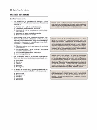 58 Clark, Finkel, Rey &Whalen
Questões para estudo
Escolha a resposta correta.
4.1 Um paciente com um ataque agudo de glaucoma é tratado
com pilocarpina. A razão primária para sua eficácia nessa
condição é:
A. T
erminar com a ação da acetilcolinesterase.
B. Seletividade pelos receptores nicotínicos.
C. Habilidade de inibir as secreções, como lacrimal, sali­
var e de suor.
D. Habilidade de reduzir a pressão intraocular.
E. Incapacidade de entrar no cérebro.
4.2 Uma unidade militar sofreu ataque com um agente "con­
tranervos". Os sintomas exibidos são paralisia muscular,
secreção brônquica abundante, miose, bradicardia e con­
vulsões. Os sinais sugerem exposição a um organofosfo­
rado. Qual é o tratamento correto?
A. Não fazer nada até confirmar a natureza da substância
"contranervos".
B. Administrar atropina e tentar confirmar a natureza da
substância "contranervos".
C. Administrar atropina e 2-PAM (pralidoxima).
D. Administrar pralidoxima.
4.3 Um paciente sob avaliação de miastenia grave deve me­
lhorar a função neuromuscular depois de ser tratado com:
A. Donezepila
B. Edrofônio
C. Atropina
D. Ecotiofato
E. Neostigmina
4.4 O fármaco de escolha para o tratamento da salivação es­
cassa consequência de irradiação na cabeça e pescoço é:
A. Fisostigmina
B. Escopolamina
C. Carbacol
D. Acetilcolina
E. Pilocarpina
Resposta correta = D. A pilocarpina pode interromper o ataque agu­
do de glaucoma, pois causa constrição pupilar reduzindo a pressão
intraocular. Liga-se principalmente a receptores muscarínicos e pode
entrar no cérebro. Ela não é eficaz na inibição das secreções.
Resposta correta = C. Os organofosforados exercem seus efeitos
ligando-se irreversivelmente à acetilcolinesterase e, assim, pode
causar crise colinérgica. A administração de atropina bloqueia os
receptores muscarínicos;contudo, ela não reativa a enzima, que per­
manece bloqueada por longoperíodo de tempo. Portanto, é essencial
administrar também pralidoxima assim que possível para reativar a
enzima antes de ocorrer o envelhecimento. Só a administração de
pralidoxima não vai proteger o paciente contra os efeitos da acetilco­
lina resultantes da inibição da acetilcolinesterase.
Resposta correta = B. O edrofônio é um inibidor da acetilcolineste­
rase de ação curta usado no diagnóstico da miastenia grave. Ele é
um composto quaternário e não penetra no SNC. Donezepila, iso­
flurofato e neostigmina também são anticolinesterásicos, mas com
ações mais longas. A donezepila é usada no tratamento da doença
de Alzheimer. O ecotiofato tem alguma atividade no tratamento do
glaucoma de ângulo amplo. A neostigmina é usada no tratamento da
miastenia grave, mas não é empregada no seu diagnóstico. A atropi­
na é um antagonista colinérgico e, assim, terá efeitos opostos.
Resposta correta = E. A pilocarpina, por via oral, tem se mostrado
eficaz nesta situação. Os outros fármacos, exceto a escopolamina,
são agonistas colinérgicos. Contudo, sua habilidade de estimular a
salivação é menor doque a da pilocarpina, e seus outros efeitos são
mais desagradáveis.
 
