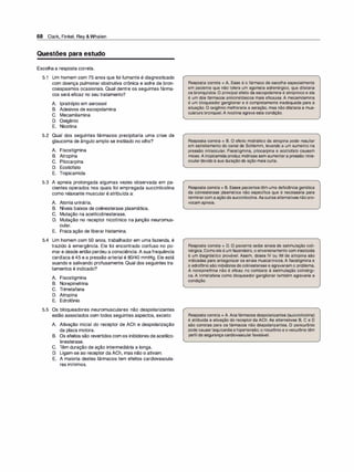 68 Clark, Finkel, Rey &Whalen
Questões para estudo
Escolha a resposta correta.
5.1 Um homem com 75 anos que foi fumante é diagnosticado
com doença pulmonar obstrutiva crônica e sofre de bron­
coespasmos ocasionais. Qual dentre os seguintes fárma­
cos será eficaz no seu tratamento?
A. lpratrópio em aerossol
B. Adesivos de escopolamina
C. Mecamilamina
D. Oxigênio
E. Nicotina
5.2 Qual dos seguintes fármacos precipitaria uma crise de
glaucoma de ângulo amplo se instilado no olho?
A. Fisostigmina
B. Atropina
C. Pilocarpina
D. Ecotiofato
E. Tropicamida
5.3 A apneia prolongada algumas vezes observada em pa­
cientes operados nos quais foi empregada succinilcolina
como relaxante muscular é atribuída a:
A. Atonia urinária.
B. Níveis baixos de colinesterase plasmática.
C. Mutação na acetilcolinesterase.
D. Mutação no receptor nicotínico na junção neuromus­
cular.
E. Fraca ação de liberar histamina.
5.4 Um homem com 50 anos, trabalhador em uma fazenda, é
trazido à emergência. Ele foi encontrado confuso no po­
mar e desde então perdeu a consciência. A sua frequência
cardíaca é 45 e a pressão arterial é 80/40 mmHg. Ele está
suando e salivando profusamente. Qual dos seguintes tra­
tamentos é indicado?
A. Fisostigmina
B. Norepinefrina
C. Trimetafana
D. Atropina
E. Edrofônio
5.5 Os bloqueadores neuromusculares não despolarizantes
estão associados com todos seguintes aspectos, exceto:
A. Ativação inicial do receptor de ACh e despolarização
da placa motora.
B. Os efeitos são revertidos com os inibidores de acetilco-
linesterase.
e. Têm duração de ação intermediária a longa.
D. Ligam-se ao receptor da ACh, mas não o ativam.
E. A maioria destes fármacos tem efeitos cardiovascula­
res mínimos.
Resposta correta = A. Esse é o fármaco de escolha especialmente
em paciente que não tolera um agonista adrenérgico, que dilataria
os bronquíolos. O principal efeito da escopolamina é atropínico e ela
é um dos fármacos anticinetósicos mais eficazes. A mecamilamina
é um bloqueador ganglionar e é completamente inadequada para a
situação. O oxigênio melhoraria a aeração, mas não dilataria a mus­
culatura bronquial.A nicotina agrava esta condição.
Resposta correta = B. O efeito midriático da atropina pode resultar
em estreitamento do canal de Schlemm, levando a um aumento na
pressão intraocular. Fisostigmina, pilocarpina e ecotiofato causam
miose. Atropicamidaproduz midríase sem aumentara pressão intra­
oculardevidoà sua duração de ação mais curta.
Resposta correta = B. Esses pacientes têm uma deficiência genética
da colinesterase plasmática não específica que é necessária para
terminarcom aaçãoda succinilcolina.Asoutras alternativas nãopro­
vocam apneia.
Resposta correta = D. O paciente exibe sinais de estimulação coli­
nérgica.Comoele é um fazendeiro, o envenenamento com inseticida
é um diagnóstico provável. Assim, doses IV ou IM de atropina são
indicadas para antagonizar os sinais muscarínicos. A fisostigmina e
o edrofônio são inibidores de colinesterase e agravariam o problema.
A norepinefrina não é eficaz no combate à estimulação colinérgi­
ca. A trimetafana como bloqueador ganglionar também agravaria a
condição.
Resposta correta = A. Aos fármacos despolarizantes (succinilcolina)
é atribuída a ativação do receptor da ACh. As alternativas B, e e D
são corretas para os fármacos não despolarizantes. O pancurônio
pode causartaquicardiae hipertensão; o rocurônio e ovecurônio têm
perfil de segurançacardiovascular favorável.
 
