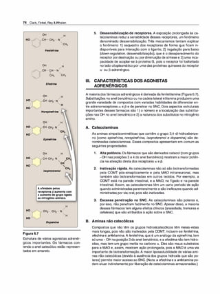74 Clark, Finkel, Rey &Whalen
HO
HO
HO �
HO
HO �
HO
HO �
HO Y"'
HO �
OH H
1 /
CH- CH2- N
"-cH3
Fenilefrina
OH H
1 /
.....__,,.,CH- CH- N
1 "
CH3 CH3
Efedrina
Norepinefrina
Epinefrina
OH H
1 /
CH-CH - N CH
2 " / 3
CH
"
/soproterenol CH3
Aafinidadepelos
receptores�aumentacom
oaumentodogrupoligado
aonitrogênioamínico.
Dopamina
Figura 6.7
Estrutura de vários agonistas adrenér­
gicos importantes. Os fármacos con­
tendo o anel catecólico estão represen­
tados em amarelo.
5. Dessensibilização de receptores. A exposição prolongada às ca­
tecolaminas reduz a sensibilidade desses receptores, um fenômeno
denominado dessensibilização. Três mecanismos tentam explicar
o fenômeno: 1) sequestro dos receptores de forma que ficam in­
disponíveis para interação com o ligante; 2) regulação para baixo
(down-regulation, dessensibilização), que é o desaparecimento do
receptor por destruição ou pordiminuição de síntese e 3) uma inca­
pacidade de acoplar-se à proteína G, pois o receptor foi fosforilado
no lado citoplasmático por uma das proteínas quinases do receptor
a- ou (3-adrenérgico.
Ili. CARACTERÍSTICAS DOS AGONISTAS
ADRENÉRGICOS
A maioria dos fármacos adrenérgicos é derivada dafeniletilamina (Figura 6.7).
Substituições no anel benzênico ou na cadeia lateral etilamina produzem uma
grande variedade de compostos com variadas habilidades de diferenciar en­
tre adrenorreceptores a e 13 e de penetrar no SNC. Dois aspectos estruturais
importantes desses fármacos são 1 ) o número e a localização das substitui­
ções nas OH no anel benzênico e 2) a natureza dos substitutos no nitrogênio
•
am1no.
A. Catecolaminas
As aminas simpaticomiméticas que contêm o grupo 3,4-di-hidroxibenze­
no (como epinefrina, norepinefrina, isoproterenol e dopamina) são de­
nominadas catecolaminas. Esses compostos apresentam em comum as
seguintes propriedades:
1 . Alta potência. Osfármacos que são derivados catecol (com grupos
-OH nas posições 3 e 4 do anel benzênico) mostram a maior potên­
cia na ativação direta dos receptores a e (3.
2. lnativação rápida. As catecolaminas não só são biotransformadas
pela COMT pós-sinapticamente e pela MAO intraneuronal, mas
também são biotransformadas em outros tecidos. Por exemplo, a
COMT está na parede intestinal, e a MAO, no fígado e na parede
intestinal. Assim, as catecolaminas têm um curto período de ação
quando administradas parenteralmente e são ineficazes quando ad­
ministradas por via oral, pois são inativadas.
3. Escassa penetração no SNC. As catecolaminas são polares e,
por isso, não penetram facilmente no SNC. Apesar disso, a maioria
desses fármacos tem alguns efeitos clínicos (ansiedade, tremores e
cefaleias) que são atribuídos à ação sobre o SNC.
B. Aminas não catecólicas
Compostos que não têm os grupos hidroxicatecólicos têm meias-vidas
mais longas, pois não são inativados pela COMT. Incluem-se fenilefri
na,
efedri
na e anfetamina. A fenilefri
na, que é um análogo da epinefrina, tem
só uma-OH na posição 3 do anel benzênico, e a efedri
na não tem hidro­
xilas, mas tem um grupo metila no carbono a. Eles são maus substratos
para a MAO e, assim, mostram ação prolongada, pois a MAO é uma via
importante de biotransformação. A maior lipossolubilidade de várias ami­
nas não catecólicas (devido à ausência dos grupos hidroxila que são po­
lares) permite maior acesso ao SNC. (Nota: a efedrina e a anfetamina po­
dem atuar indiretamente por liberação de catecolaminas armazenadas.)
 