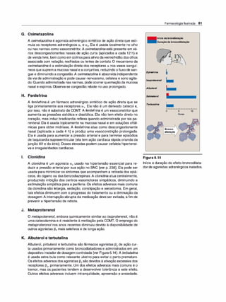 G. Oximetazolina
A oximetazolina é agonista adrenérgico sintético de ação direta que esti­
mula os receptores adrenérgicos a, e a2• Ela é usada localmente no olho
ou nas narinas como vasoconstritor. A oximetazolina está presente em vá­
rios descongestionantes nasais de ação curta (aplicados a cada 12 h) e
de venda livre, bem como em colírios para alívio davermelhidão dos olhos
associada com natação, resfriados ou lentes de contato. O mecanismo da
oximetazolina é a estimulação direta dos receptores a nos vasos sanguí­
neos que suprem a mucosa nasal e a conjuntiva, reduzindo ofluxo de san­
gue e diminuindo a congestão. A oximetazolina é absorvida independente
da via de administração e pode causar nervosismo, cefaleia e sono agita­
do. Quando administrada nas narinas, pode ocorrerqueimação da mucosa
nasal e espirros. Observa-se congestão rebote no uso prolongado.
H. Fenilefrina
A fenilefrina é um fármaco adrenérgico sintético de ação direta que se
liga primariamente aos receptores a,. Ela não é um derivado catecol e,
por isso, não é substrato da COMT. A fenilefrina é um vasoconstritor que
aumenta as pressões sistólica e diastólica. Ela não tem efeito direto no
coração, mas induz bradicardia reflexa quando administrada por via pa­
renteral. Ela é usada topicamente na mucosa nasal e em soluções oftál­
micas para obter midríase. A fenilefrina atua como descongestionante
nasal (aplicada a cada 4 h) e produz uma vasoconstrição prolongada.
Ela é usada para aumentar a pressão arterial e para terminar episódios
de taquicardia supraventricular (ela tem ação cardíaca rápida oriunda da
junção AV e do átrio). Doses elevadas podem causar cefaleia hipertensi­
va e irregularidades cardíacas.
1. Clonidina
A clonidina é um agonista a2 usado na hipertensão essencial para re­
duzir a pressão arterial por sua ação no SNC (ver p. 238). Ela pode ser
usada para minimizar os sintomas que acompanham a retirada dos opiá­
ceos, do cigarro ou das benzodiazepinas. A clonidi
na atua centralmente,
produzindo inibição dos centros vasomotores simpáticos, diminuindo a
estimulação simpática para a periferia. Os efeitos adversos mais comuns
da clonidina são letargia, sedação, constipação e xerostomia. Em geral,
tais efeitos diminuem com o progresso do tratamento ou a diminuição da
dosagem. A interrupção abrupta da medicação deve ser evitada, a fim de
prevenir a hipertensão de rebote.
J. Metaproterenol
O metaproterenol, embora quimicamente similar ao isoproterenol, não é
uma catecolamina e é resistente à metilação pela COMT. O emprego do
metaproteronol nos anos recentes diminuiu devido à disponibilidade de
outros agonistas 132 mais seletivos e de longa ação.
K. Albuterol e terbutalina
Albuterol, pirbuterol e terbutalina são fármacos agonistas 132 de ação cur­
ta usados primariamente como broncodilatadores e administrados em um
dispositivo inaladorde dosagem controlada (ver Figura 6.14). A terbutali
na
é usada extra-bula como relaxante uterino para evitar o parto prematuro.
Osefeitos adversos dos agonistas J32 são devidos à ativação excessiva dos
receptores J32, primariamente. Um dos efeitos adversos mais comuns é o
tremor, mas os pacientes tendem a desenvolver tolerância a este efeito.
Outros efeitos adversos incluem intranquilidade, apreensão e ansiedade.
Farmacologia Ilustrada 81
Início da brondilatação
Duração da broncodilatação
Epinefrina �
lsoproterenol �
Albuterol
Salmeterol
Terbutalina �
Figura 6.14
o 5
Horas
Bronco­
dilatação
10
Início e duração do efeito broncodilata­
dorde agonistas adrenérgicos inalados.
 