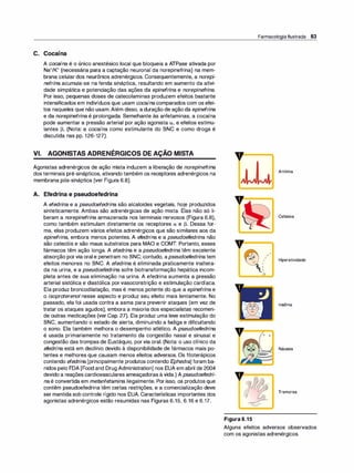 C. Cocaína
A cocaína é o único anestésico local que bloqueia a ATPase ativada por
Na+/K+ (necessária para a captação neuronal da norepinefrina) na mem­
brana celular dos neurônios adrenérgicos. Consequentemente, a norepi­
nefrina acumula-se na fenda sináptica, resultando em aumento da ativi­
dade simpática e potenciação das ações da epinefri
na e norepinefrina.
Por isso, pequenas doses de catecolaminas produzem efeitos bastante
intensificados em indivíduos que usam cocaínacomparados com os efei­
tos naqueles que não usam.Além disso, a duração de ação da epinefrina
e da norepinefrina é prolongada. Semelhante às anfetaminas, a cocaína
pode aumentar a pressão arterial por ação agonista a1 e efeitos estimu­
lantes �· (Nota: a cocaína como estimulante do SNC e como droga é
discutida nas pp. 126-127).
VI. AGONISTAS ADRENÉRGICOS DE AÇÃO MISTA
Agonistas adrenérgicos de ação mista induzem a liberação de norepinefrina
dos terminais pré-sinápticos, ativando também os receptores adrenérgicos na
membrana pós-sináptica (ver Figura 6.8).
A. Efedrina e pseudoefedrina
A efedri
na e a pseudoefedrina são alcaloides vegetais, hoje produzidos
sinteticamente. Ambas são adrenérgicas de ação mista. Elas não só li­
beram a norepinefrina armazenada nos terminais nervosos (Figura 6.8),
como também estimulam diretamente os receptores a e �. Dessa for­
ma, elas produzem vários efeitos adrenérgicos que são similares aos da
epinefrina, embora menos potentes. A efedrina e a pseudoefedri
na não
são catecóis e são maus substratos para MAO e COMT. Portanto, esses
fármacos têm ação longa. A efedrina e a pseudoefedrina têm excelente
absorção porvia oral e penetram no SNC; contudo, apseudoefedri
natem
efeitos menores no SNC. A efedrina é eliminada praticamente inaltera­
da na urina, e a pseudoefedrina sofre biotransformação hepática incom­
pleta antes de sua eliminação na urina. A efedrina aumenta a pressão
arterial sistólica e diastólica por vasoconstrição e estimulação cardíaca.
Ela produz broncodilatação, mas é menos potente do que a epinefri
na e
o isoproterenol nesse aspecto e produz seu efeito mais lentamente. No
passado, ela foi usada contra a asma para prevenir ataques (em vez de
tratar os ataques agudos), embora a maioria dos especialistas recomen­
de outras medicações (ver Cap. 27). Ela produz uma leve estimulação do
SNC, aumentando o estado de alerta, diminuindo a fadiga e dificultando
o sono. Ela também melhora o desempenho atlético. A pseudoefedrina
é usada primariamente no tratamento da congestão nasal e sinusal e
congestão das trompas de Eustáquio, porvia oral. (Nota: o uso clínico da
efedrina está em declínio devido à disponibilidade de fármacos mais po­
tentes e melhores que causam menos efeitos adversos. Os fitoterápicos
contendo efedrina [principalmente produtos contendo Ephedra] foram ba­
nidos pelo FDA [Food and Drug Administration] nos EUA em abril de 2004
devido a reações cardiovasculares ameaçadoras à vida.) A pseudoefedri­
naé convertida em metanfetamina ilegalmente. Por isso, os produtos que
contêm pseudoefedrina têm certas restrições, e a comercialização deve
ser mantida sob controle rígido nos EUA. Características importantes dos
agonistas adrenérgicos estão resumidas nas Figuras 6.15, 6.16 e 6.17.
Farmacologia Ilustrada 83
v==�
I
I
1
1
1
�
/
/
v
=
=;=
o --.
o
Figura 6.15
Arritmia
Cefaleia
Hiperatividade
Insônia
Náusea
Tremores
Alguns efeitos adversos observados
com os agonistas adrenérgicos.
 