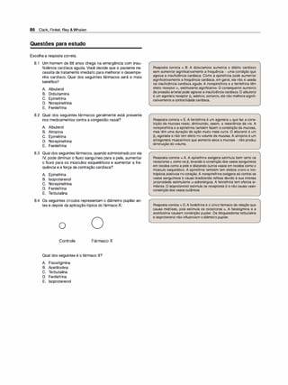 86 Clark, Finkel, Rey &Whalen
Questões para estudo
Escolha a resposta correta.
6.1 Um homem de 68 anos chega na emergência com insu­
ficiência cardíaca aguda. Você decide que o paciente ne­
cessita de tratamento imediato para melhorar o desempe­
nho cardíaco. Qual dos seguintes fármacos será o mais
benéfico?
A. Albuterol
B. Dobutamina
C. Epinefrina
D. Norepinefrina
E. Fenilefrina
6.2 Qual dos seguintes fármacos geralmente está presente
nos medicamentos contra a congestão nasal?
A. Albuterol
B. Atropina
C. Epinefrina
D. Norepinefrina
E. Fenilefrina
6.3 Qual dos seguintes fármacos, quando administrado por via
IV, pode diminuir o fluxo sanguíneo para a pele, aumentar
o fluxo para os músculos esqueléticos e aumentar a fre­
quência e a força de contração cardíaca?
A. Epinefrina
B. lsoproterenol
C. Norepinefrina
D. Fenilefrina
E. T
erbutalina
6.4 Os seguintes círculos representam o diâmetro pupilar an­
tes e depois da aplicação tópica do fármaco X:
o
Controle Fármaco X
Qual dos seguintes é o fármaco X?
A. Fisostigmina
B. Acetilcolina
C. T
erbutalina
D. Fenilefrina
E. lsoproterenol
Resposta correta = B. A dobutamina aumenta o débito cardíaco
sem aumentar significativamente a frequência - uma condição que
agrava a insuficiência cardíaca. Como a epinefrina pode aumentar
significativamente a frequência cardíaca, em geral, ela não é usada
na insuficiência cardíaca aguda. A norepinefrina e a fenilefrina têm
efeito receptor a1 estimulante significativo. O consequente aumento
da pressão arterial pode agravar a insuficiência cardíaca. O albuterol
é um agonista receptor �2 seletivo, portanto, ele não melhora signifi­
cativamente a contratilidade cardíaca.
Resposta correta = E. A fenilefrina é um agonista a que faz a cons­
trição da mucosa nasal, diminuindo, assim, a resistência da via. A
norepinefrina e a epinefrina também fazem a constrição da mucosa,
mas têm uma duração de ação muito mais curta. O albuterol é um
�2-agonista e não tem efeito no volume da mucosa. A atropina é um
antagonista muscarínico que somente seca a mucosa - não produz
diminuição do volume.
Resposta correta = A. A epinefrina exógena estimula bem tanto os
receptores a como os �. levando à constrição dos vasos sanguíneos
em tecidos como a pele e dilatando outros vasos em tecidos como o
músculo esquelético. A epinefrina também tem efeitos crono e ino­
trópicos positivos no coração. A norepinefrina exógena só contrai os
vasos sanguíneos e causa bradicardia reflexa devido à sua intensa
propriedade estimulante a-adrenérgica. A fenilefrina tem efeitos si­
milares. O isoproterenol estimula os receptores � e não causa vaso­
constriçãodos vasos cutâneos.
Resposta correta = D. A fenilefrina é o únicofármaco da relação que
causa midríase, pois estimula os receptores a. A fisostigmina e a
acetilcolina causam constrição pupilar. Os bloqueadores terbutalina
e isoproterenol não influenciam o diâmetro pupilar.
 