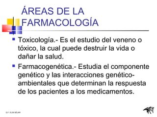 Q.F. ELSA BÉJAR
ÁREAS DE LA
FARMACOLOGÍA
 Toxicología.- Es el estudio del veneno o
tóxico, la cual puede destruir la vida o
dañar la salud.
 Farmacogenética.- Estudia el componente
genético y las interacciones genético-
ambientales que determinan la respuesta
de los pacientes a los medicamentos.
 